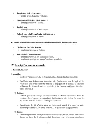 •      Installation de l'Aérodrome :
          − 2 entrées ayant chacune 2 vestiaires.


  •      Salle d'activité du Puy Saint Bonnet :
          − 1 entrée pour accéder à la salle.


  •      Boulodrome :
          − 1 entrée pour accéder au Boulodrome.


  •      Salle de sport du Centre Social Kaléidoscope :
          − 1 entrée pour accéder au centre.



C- Autres installations administratives actuellement équipées de contrôle d'accès :

  •      Théâtre du Puy Saint Bonnet
          − 1 entrée pour accéder au Théâtre.


  •      Pôle culturel communautaire
          − 1 entrée pour accéder aux locaux associatifs,
          − 1 entrée pour accéder aux locaux "musiques actuelles".



IV. Descriptif du système recherché
A-Contrôle d'accès :

2 objectifs :
       – Contrôler l'utilisation réelle de l'équipement de chaque structure utilisatrice,


          –   Bénéficier des informations transmises de l'équipement vers le logiciel de
              réservation qui devra comporter le nom de l'équipement, le nom de la structure
              utilisatrice, les heures d'entrées et de sorties et les événements (Heures interdites,
              accès autorisé...).

      1) Entrées :
         – Offrir la possibilité à chaque utilisateur d'entrer une demi-heure avant le début du
             créneau effectif réservé correspondant à l'utilisation de l'aire de jeu. Ce temps de
             30 minutes doit être assimilé à un temps de vestiaires.

          –   Conditionner le fait d'entrer dans un équipement sportif à la mise en route
              automatique de la GTC (Alarme, lumière,...) en place dans les équipements.

      2) Sorties :
         – Donner la possibilité à chaque structure utilisatrice de pouvoir mettre sous alarme
             durant une durée de 45 minutes au delà du créneau réservé. La mise sous alarme


                                                - 10 -
 
