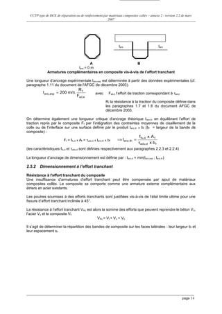 CCTP type de DCE de réparation ou de renforcement par matériaux composites collés – annexe 2 - version 2.2 de mars
2007
lanc lanc
A B
lanc = 0 m
Armatures complémentaires en composite vis-à-vis de l’effort tranchant
Une longueur d’ancrage expérimentale lanc,exp est déterminée à partir des données expérimentales (cf.
paragraphe 1.11 du document de l'AFGC de décembre 2003).
ead,
f
expanc,
F
R
mm.200l = avec Fad,e l’effort de traction correspondant à τad,e
Rf la résistance à la traction du composite définie dans
les paragraphes 1.7 et 1.8 du document AFGC de
décembre 2003.
On détermine également une longueur critique d’ancrage théorique lanc,th en équilibrant l’effort de
traction repris par le composite Ff par l’intégration des contraintes moyennes de cisaillement de la
colle ou de l’interface sur une surface définie par le produit lanc,th x bf (bf = largeur de la bande de
composite) :
Ff = ffu,d x Af = τadu,d x lanc,th x bf
fd,adu
fd,fu
th,anc
bx
Axf
l
τ
=⇒
(les caractéristiques ffu,d et τadu,d sont définies respectivement aux paragraphes 2.2.3 et 2.2.4)
La longueur d’ancrage de dimensionnement est définie par : lanc,d = min(lanc,exp ; lanc,th)
2.5.2 Dimensionnement à l’effort tranchant
Résistance à l'effort tranchant du composite
Une insuffisance d’armatures d’effort tranchant peut être compensée par ajout de matériaux
composites collés. Le composite se comporte comme une armature externe complémentaire aux
étriers en acier existants.
Les poutres soumises à des efforts tranchants sont justifiées vis-à-vis de l’état limite ultime pour une
fissure d’effort tranchant inclinée à 45°.
La résistance à l’effort tranchant VRu est alors la somme des efforts que peuvent reprendre le béton Vb,
l’acier Vs et le composite Vf.
VRu = Vf + Vs + Vb
Il s’agit de déterminer la répartition des bandes de composite sur les faces latérales : leur largeur bf et
leur espacement sf.
page 14
 