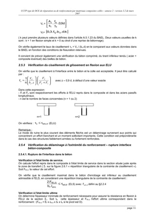 CCTP type de DCE de réparation ou de renforcement par matériaux composites collés – annexe 2 - version 2.2 de mars
2007
Vs = 





γ
d9,0.
f
.
s
A
s
e
t
t
Vb= [ ]k.d.b.f.3,0 otj
( k peut prendre plusieurs valeurs définies dans l’article A.5.1.23 du BAEL. Deux valeurs usuelles de k
sont : k = 1 en flexion simple et k = 0 au droit d’une reprise de bétonnage).
On vérifie également le taux de cisaillement τu = Vu / (bo.d) en le comparant aux valeurs données dans
le BAEL en fonction des conditions de fissuration retenues.
Il convient de prévoir également une vérification du béton comprimé, du tirant inférieur tendu ( acier +
composite éventuel) des bielles de béton.
2.5.3 Vérification du cisaillement de glissement en flexion aux ELU
On vérifie que le cisaillement à l'interface entre le béton et la colle est acceptable. Il peut être calculé
par :








+
⋅








=
sf
f
f
U
u
FF
F
zb
V
.n
1
τ avec z ≈ 0,9 d, à défaut d’une valeur exacte
Dans cette expression:
- Ff et Fs sont respectivement les efforts à l'ELU repris dans le composite et dans les aciers passifs
longitudinaux.
- n est le nombre de faces concernées (n = 1 ou 2)
n=1 n=2
On vérifiera : d,aduu τ≤τ (ELU)
Remarque :
Le mode de ruine le plus courant des éléments fléchis est un délaminage survenant aux points qui
concentrent un effort tranchant et un moment sollicitant importants. Cette condition est prépondérante
dans le cas des structures faiblement armées ou fortement renforcées.
2.5.4 Vérification du délaminage à l'extrémité du renforcement – rupture interface
béton-composite
2.5.4.1. Rupture de l'interface dans le béton
Vérification à l'état limite de service.
On calcule l'effort repris dans le composite à l'état limite de service dans la section située juste après
la zone de transfert ( Σ1 sur la figure 2.6.1 « répartition triangulaire de la contrainte de cisaillement »).
Soit FfELS la valeur de cet effort.
On vérifie que le cisaillement maximal dans le béton d'enrobage est inférieur au cisaillement
admissible à l'ELS, en considérant une répartition triangulaire de la contrainte de cisaillement :
d,ad
ancf
fELS
l.b
F.2
τ≤ (ELS) avec dad,τ défini au §2.2.4
Vérification à l'état limite ultime
On détermine l'épaisseur minimale de renforcement nécessaire pour assurer la résistance en flexion à
l'ELU de la section Σ1. Soit tfu cette épaisseur et FfELU l'effort ultime correspondant dans le
renforcement : (FfELU = Ef x εfu,d x bf x tfu si le pivot est D).
page 16
 