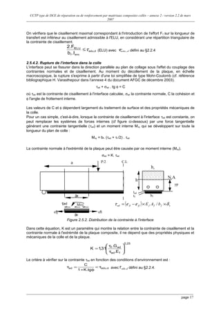 CCTP type de DCE de réparation ou de renforcement par matériaux composites collés – annexe 2 - version 2.2 de mars
2007
On vérifiera que le cisaillement maximal correspondant à l'introduction de l'effort Ff sur la longueur de
transfert est inférieur au cisaillement admissible à l'ELU, en considérant une répartition triangulaire de
la contrainte de cisaillement.
dadu,
ancf
fELU
.lb
2.F
τ≤ (ELU) avec dadu,τ défini au §2.2.4
2.5.4.2. Rupture de l’interface dans la colle
L'interface peut se fissurer dans la direction parallèle au plan de collage sous l'effet du couplage des
contraintes normales et de cisaillement. Au moment du décollement de la plaque, en échelle
macroscopique, la rupture s'exprime à partir d'une loi simplifiée de type Mohr-Coulomb (cf. référence
bibliographique H. Varasthepour dans l’annexe 4 du document AFGC de décembre 2003).
τad + σad . tg φ = C
où τad est la contrainte de cisaillement à l'interface calculée, σad la contrainte normale, C la cohésion et
φ l'angle de frottement interne.
Les valeurs de C et φ dépendent largement du traitement de surface et des propriétés mécaniques de
la colle.
Pour un cas simple, c'est-à-dire, lorsque la contrainte de cisaillement à l'interface τad est constante, on
peut remplacer les systèmes de forces internes (cf figure ci-dessous) par une force tangentielle
générant une contrainte tangentielle (τad) et un moment interne Mxy qui se développent sur toute la
longueur du plan de colle :
Mxy = bf. (τad + τf /2) . τad
La contrainte normale à l'extrémité de la plaque peut être causée par ce moment interne (Mxy).
σad = K. τad
C.L
δx
P/2
εfiεfj
τad
a
bf
yp
h
bo
N.A
tad
tf
Mxy
δx
Figure 2.5.2. Distribution de la contrainte à l'interface
Dans cette équation, K est un paramètre qui montre la relation entre la contrainte de cisaillement et la
contrainte normale à l'extrémité de la plaque composite, il ne dépend que des propriétés physiques et
mécaniques de la colle et de la plaque.
25,0
fad
adf
E.
G.
31,1K 







τ
τ
=
Le critère à vérifier sur la contrainte τad en fonction des conditions d’environnement est :
d,aduad
tg.K1
C
τ<
φ+
=τ avec dadu,τ défini au §2.2.4.
page 17
( ) xffffjfiad bAE δεετ ××−= /
 
