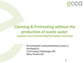 1
Cleaning & Pretreating without the
production of waste water
a gentle way of preserving freshwater resources
Environmental sound pretreatment system asEnvironmental sound pretreatment system as
developed bydeveloped by
Coil Coating Technologies BVCoil Coating Technologies BV
Barry GroeneveldBarry Groeneveld
 