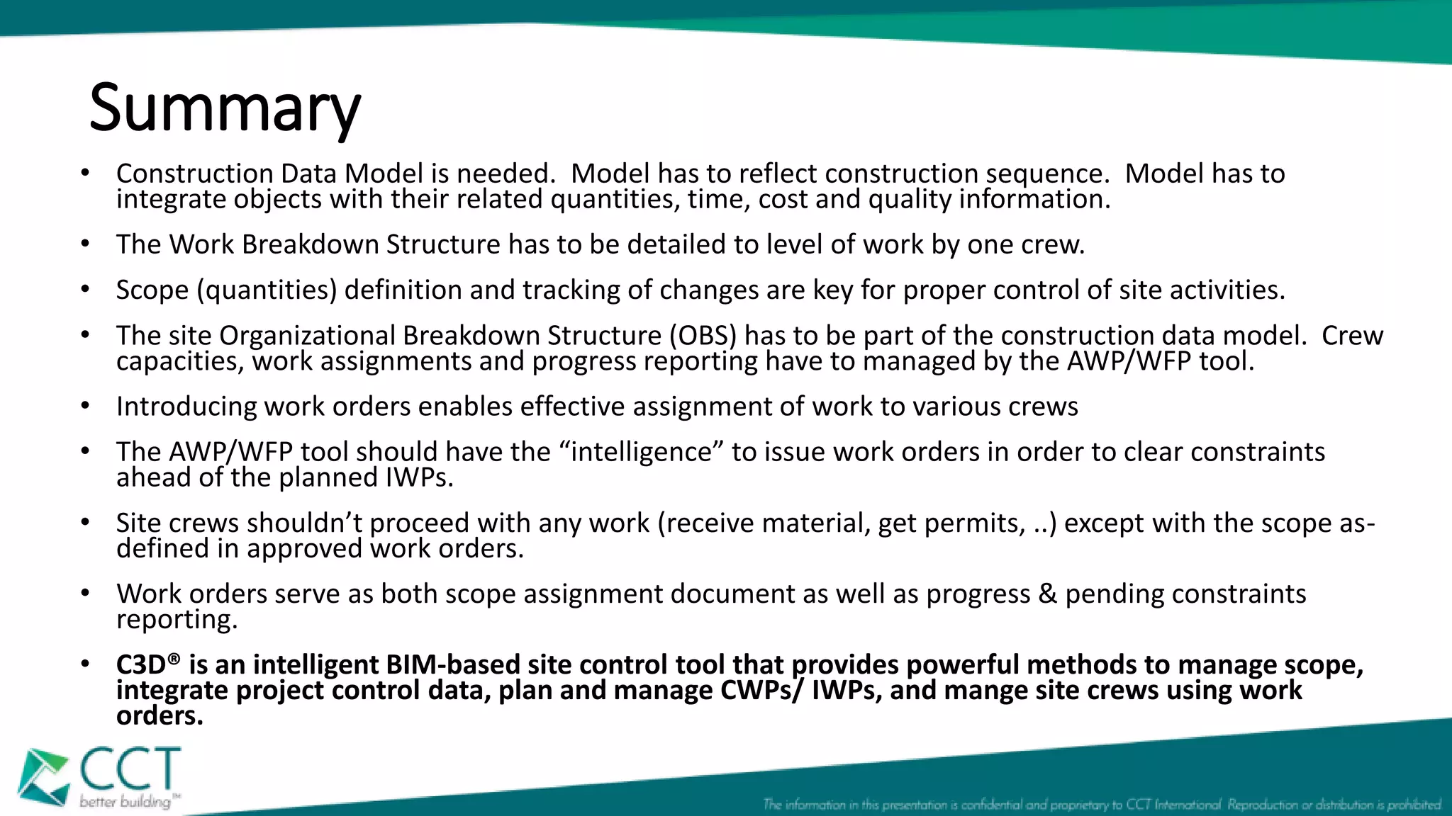 Summary
• Construction Data Model is needed. Model has to reflect construction sequence. Model has to
integrate objects with their related quantities, time, cost and quality information.
• The Work Breakdown Structure has to be detailed to level of work by one crew.
• Scope (quantities) definition and tracking of changes are key for proper control of site activities.
• The site Organizational Breakdown Structure (OBS) has to be part of the construction data model. Crew
capacities, work assignments and progress reporting have to managed by the AWP/WFP tool.
• Introducing work orders enables effective assignment of work to various crews
• The AWP/WFP tool should have the “intelligence” to issue work orders in order to clear constraints
ahead of the planned IWPs.
• Site crews shouldn’t proceed with any work (receive material, get permits, ..) except with the scope as-
defined in approved work orders.
• Work orders serve as both scope assignment document as well as progress & pending constraints
reporting.
• C3D® is an intelligent BIM-based site control tool that provides powerful methods to manage scope,
integrate project control data, plan and manage CWPs/ IWPs, and mange site crews using work
orders.
 