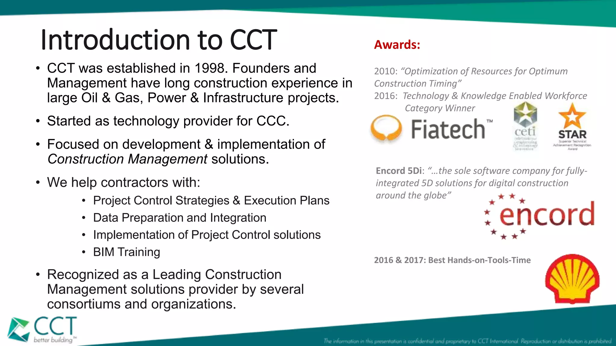 • CCT was established in 1998. Founders and
Management have long construction experience in
large Oil & Gas, Power & Infrastructure projects.
• Started as technology provider for CCC.
• Focused on development & implementation of
Construction Management solutions.
• We help contractors with:
• Project Control Strategies & Execution Plans
• Data Preparation and Integration
• Implementation of Project Control solutions
• BIM Training
• Recognized as a Leading Construction
Management solutions provider by several
consortiums and organizations.
Introduction to CCT
Encord 5Di: “…the sole software company for fully-
integrated 5D solutions for digital construction
around the globe”
Awards:
2010: “Optimization of Resources for Optimum
Construction Timing”
2016: Technology & Knowledge Enabled Workforce
Category Winner
2016 & 2017: Best Hands-on-Tools-Time
 