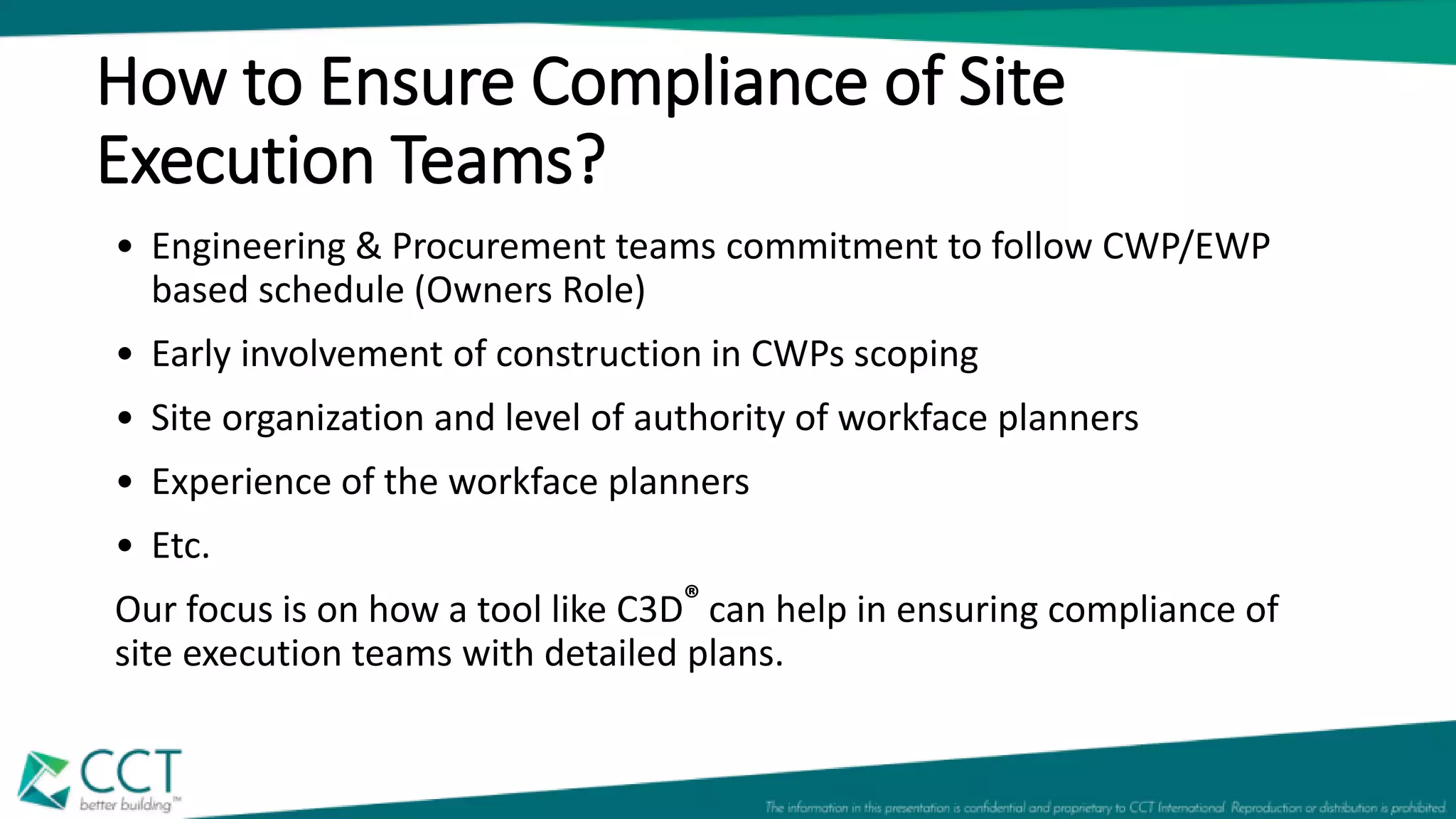 How to Ensure Compliance of Site
Execution Teams?
• Engineering & Procurement teams commitment to follow CWP/EWP
based schedule (Owners Role)
• Early involvement of construction in CWPs scoping
• Site organization and level of authority of workface planners
• Experience of the workface planners
• Etc.
Our focus is on how a tool like C3D® can help in ensuring compliance of
site execution teams with detailed plans.
 