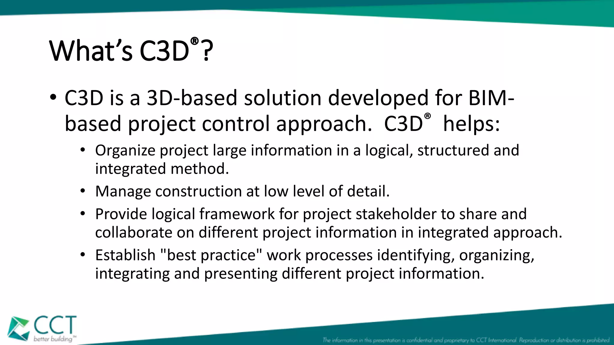 What’s C3D®?
• C3D is a 3D-based solution developed for BIM-
based project control approach. C3D® helps:
• Organize project large information in a logical, structured and
integrated method.
• Manage construction at low level of detail.
• Provide logical framework for project stakeholder to share and
collaborate on different project information in integrated approach.
• Establish "best practice" work processes identifying, organizing,
integrating and presenting different project information.
 