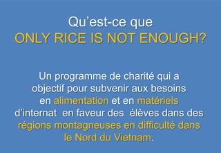 Qu’est-ce que
ONLY RICE IS NOT ENOUGH?

      Un programme de charité qui a
    objectif pour subvenir aux besoins
      en alimentation et en matériels
d’internat en faveur des élèves dans des
 régions montagneuses en difficulté dans
            le Nord du Vietnam.
 
