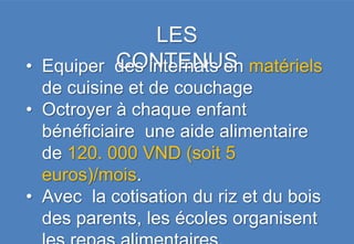 LES
          CONTENUS
• Equiper des internats en matériels
  de cuisine et de couchage
• Octroyer à chaque enfant
  bénéficiaire une aide alimentaire
  de 120. 000 VND (soit 5
  euros)/mois.
• Avec la cotisation du riz et du bois
  des parents, les écoles organisent
 