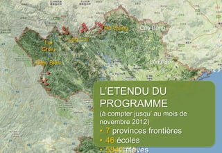 Hà Giang   Cao Bằng
            Lào Cai
   Lai
  Châu

Điện Biên                             Lạng Sơn




                      L’ETENDU DU
                      PROGRAMME
                      (à compter jusqu’ au mois de
                      novembre 2012)
                      • 7 provinces frontières
                      • 46 écoles
                      • 5841 élèves
 