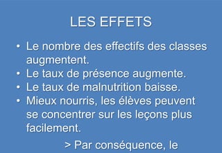 LES EFFETS
• Le nombre des effectifs des classes
  augmentent.
• Le taux de présence augmente.
• Le taux de malnutrition baisse.
• Mieux nourris, les élèves peuvent
  se concentrer sur les leçons plus
  facilement.
         > Par conséquence, le
 
