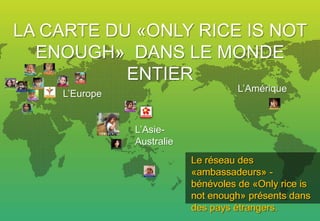 LA CARTE DU «ONLY RICE IS NOT
  ENOUGH» DANS LE MONDE
           ENTIER
                                     L’Amérique
    L’Europe


               L’Asie-
               Australie
                           Le réseau des
                           «ambassadeurs» -
                           bénévoles de «Only rice is
                           not enough» présents dans
                           des pays étrangers.
 