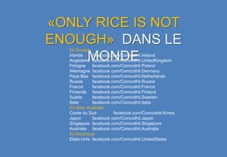 «ONLY RICE IS NOT
ENOUGH» DANS LE
   En Europe

    MONDE
   Irlande    facebook.com/Comcothit.Ireland
   Angleterre facebook.com/Comcothit.UnitedKingdom
   Pologne    facebook.com/Comcothit.Poland
   Allemagne facebook.com/Comcothit.Germany
   Pays-Bas facebook.com/Comcothit.Netherlands
   Russie     facebook.com/Comcothit.Russia
   France     facebook.com/Comcothit.France
   Finlande facebook.com/Comcothit.Finland
   Suède      facebook.com/Comcothit.Sweden
   Italie     facebook.com/Comcothit.Italia
   En Asie- Australie
   Corée du Sud         facebook.com/Comcothit.Korea
   Japon      facebook.com/Comcothit.Japan
   Singapore facebook.com/Comcothit.Singapore
   Australie facebook.com/Comcothit.Australia
   En Amérique
   Etats-Unis facebook.com/Comcothit.UnitedStates
 