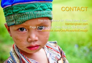 CONTACT
      Site du fondateur Dr. TRAN Dang Tuan:
                            trandangtuan.com
Page Facebook du “Only Rice Is Not Enough”:
         facebook.com/OnlyRiceIsNotEnough
 