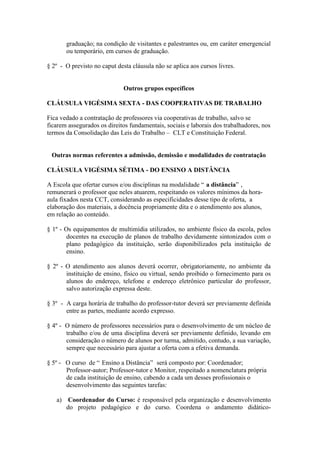graduação; na condição de visitantes e palestrantes ou, em caráter emergencial
       ou temporário, em cursos de graduação.

§ 2º - O previsto no caput desta cláusula não se aplica aos cursos livres.


                              Outros grupos específicos

CLÁUSULA VIGÉSIMA SEXTA - DAS COOPERATIVAS DE TRABALHO

Fica vedado a contratação de professores via cooperativas de trabalho, salvo se
ficarem assegurados os direitos fundamentais, sociais e laborais dos trabalhadores, nos
termos da Consolidação das Leis do Trabalho – CLT e Constituição Federal.


 Outras normas referentes a admissão, demissão e modalidades de contratação

CLÁUSULA VIGÉSIMA SÉTIMA - DO ENSINO A DISTÂNCIA

A Escola que ofertar cursos e/ou disciplinas na modalidade “ a distância” ,
remunerará o professor que neles atuarem, respeitando os valores mínimos da hora-
aula fixados nesta CCT, considerando as especificidades desse tipo de oferta, a
elaboração dos materiais, a docência propriamente dita e o atendimento aos alunos,
em relação ao conteúdo.

§ 1º - Os equipamentos de multimídia utilizados, no ambiente físico da escola, pelos
        docentes na execução de planos de trabalho devidamente sintonizados com o
        plano pedagógico da instituição, serão disponibilizados pela instituição de
        ensino.

§ 2º - O atendimento aos alunos deverá ocorrer, obrigatoriamente, no ambiente da
       instituição de ensino, físico ou virtual, sendo proibido o fornecimento para os
       alunos do endereço, telefone e endereço eletrônico particular do professor,
       salvo autorização expressa deste.

§ 3º - A carga horária de trabalho do professor-tutor deverá ser previamente definida
       entre as partes, mediante acordo expresso.

§ 4º - O número de professores necessários para o desenvolvimento de um núcleo de
       trabalho e/ou de uma disciplina deverá ser previamente definido, levando em
       consideração o número de alunos por turma, admitido, contudo, a sua variação,
       sempre que necessário para ajustar a oferta com a efetiva demanda.

§ 5º - O curso de “ Ensino a Distância” será composto por: Coordenador;
       Professor-autor; Professor-tutor e Monitor, respeitado a nomenclatura própria
       de cada instituição de ensino, cabendo a cada um desses profissionais o
       desenvolvimento das seguintes tarefas:

   a) Coordenador do Curso: é responsável pela organização e desenvolvimento
      do projeto pedagógico e do curso. Coordena o andamento didático-
 