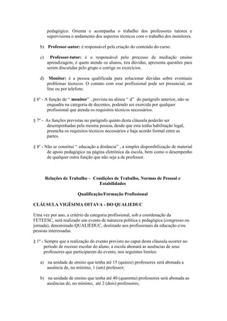 pedagógico. Orienta e acompanha o trabalho dos professores tutores e
        supervisiona o andamento dos aspectos técnicos com o trabalho dos monitores.

   b) Professor-autor: é responsável pela criação do conteúdo do curso.

   c)     Professor-tutor: é o responsável pelo processo de mediação ensino
        aprendizagem, é quem atende os alunos, tira dúvidas, apresenta questões para
        serem discutidas pelo grupo e corrige os exercícios.

   d) Monitor: é a pessoa qualificada para solucionar dúvidas sobre eventuais
      problemas técnicos. O contato com esse profissional pode ser presencial, on
      line ou por telefone.

§ 6º - A função de “ monitor” , prevista na alínea “ d” do parágrafo anterior, não se
        enquadra na categoria de docentes, podendo ser exercida por qualquer
        profissional que atenda os requisitos técnicos necessários.

§ 7º - As funções previstas no parágrafo quinto desta cláusula poderão ser
       desempenhadas pela mesma pessoa, desde que esta tenha habilitação legal,
       preencha os requisitos técnicos necessários e haja acordo formal entre as
       partes.

§ 8º - Não se constitui “ educação a distância” , a simples disponibilização de material
        de apoio pedagógico na página eletrônica da escola, bem como o desempenho
        de qualquer outra função que não seja a de professor.



        Relações de Trabalho – Condições de Trabalho, Normas de Pessoal e
                                 Estabilidades

                        Qualificação/Formação Profissional

CLÁUSULA VIGÉSIMA OITAVA - DO QUALIEDUC

Uma vez por ano, a critério da categoria profissional, sob a coordenação da
FETEESC, será realizado um evento de natureza política e pedagógica (congresso ou
jornada), denominado QUALIEDUC, destinado aos profissionais da educação e/ou
pessoas interessadas.

§ 1º - Sempre que a realização do evento previsto no caput desta cláusula ocorrer no
      período de recesso escolar do aluno, a escola abonará as ausências de seus
      professores que participarem do evento, nos seguintes limites:

   a) na unidade de ensino que tenha até 15 (quinze) professores será abonada a
      ausência de, no mínimo, 1 (um) professor;

   b) na unidade de ensino que tenha até 40 (quarenta) professores será abonada as
      ausências de, no mínimo, até 2 (dois) professores;
 