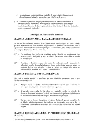 c) na unidade de ensino que tenha mais de 40 (quarenta) professores será
      abonada as ausências de, no mínimo, até 3 (três) professores.

§ 2º - As ausências previstas no parágrafo anterior serão abonadas mediante a
      apresentação de atestado ou declaração de comparecimento, emitida pelo
      sindicato profissional da base representativa, até o limite de dois dias úteis, não
      sendo computado o sábado.


                      Atribuições da Função/Desvio de Função

CLÁUSULA VIGÉSIMA NONA - DAS AULAS DE RECUPERAÇÃO

As tarefas vinculadas ao trabalho de recuperação de aprendizagem do aluno, desde
que fora do horário das aulas normais do professor, só poderão ser realizadas com a
aquiescência deste mediante remuneração igual ao seu salário, não sendo computadas
as vantagens da cláusula décima primeira.

§ 1º - Em qualquer das hipóteses previstas nesta cláusula, os professores das
       escolas estarão obrigados a fazer avaliação dos alunos submetidos a estudo
       de recuperação.

§ 2º - Considera-se horário comum das aulas do professor aquele constante do
       calendário escolar do estabelecimento, fixado no início de cada ano letivo ou
       semestre letivo pela direção, exceto as aulas de recuperação com as
       características previstas no “ caput” desta cláusula.

CLÁUSULA TRIGÉSIMA - DAS TRANSFERÊNCIAS

Não pode a escola transferir o professor de uma disciplina para outra sem o seu
consentimento expresso.

§ 1º - De igual modo não pode o docente ser transferido de um grau de ensino ou
       turno para o outro, sem o seu consentimento expresso.

§ 2º - Ocorrendo a supressão da disciplina no currículo escolar em virtude de
       alteração de ensino o docente poderá ser reaproveitado pelo estabelecimento
       de ensino em outra disciplina, na qual possua habilitação legal.

§ 3º - Nas escolas de Ensino Superior o professor designado para o exercício de
       atividades administrativas ou burocráticas na instituição, com carga de 44
       (quarenta e quatro) horas semanais, será considerado em regime de tempo
       integral.


CLÁUSULA TRIGÉSIMA PRIMEIRA - DA PRIORIDADE NA ATRIBUIÇÃO
DE AULAS

Ocorrendo supressão de disciplina, classe ou turma, em virtude de alteração na
 