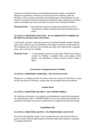 estrutura curricular prevista ou autorizada pela legislação vigente, ou ainda por
dispositivo regimental, o Professor que leciona no Ensino Superior, titular da
disciplina, classe ou turma suprimida, terá prioridade para o preenchimento de vaga
existente em outra disciplina na qual possua habilitação legal, respeitado os processos
seletivos instituídos por meio de convênio ou acordo com o Ministério Público.

Parágrafo Único – O procedimento expresso no caput desta cláusula deverá ser
                   formalmente acordado, mediante documento firmado entre as
                   partes.

CLÁUSULA TRIGÉSIMA SEGUNDA - DA ELABORAÇÃO E CORREÇÃO
DE PROVAS DE SEGUNDA CHAMADA

A elaboração, correção e aplicação de provas de segunda chamada, quando cobradas
pela escola, a título de taxa extraordinária, serão pagas ao professor na proporção de
50% (cinqüenta por cento) do valor cobrado, por aluno, não sendo devido, a qualquer
título, outro valor por este trabalho.

Parágrafo Único – A remuneração prevista no caput desta cláusula não integra o
                  contrato de trabalho, a qualquer título, para qualquer efeito
                  jurídico e/ou trabalhista, inclusive décimo terceiro salário e
                  férias.



                     Ferramentas e Equipamentos de Trabalho

CLÁUSULA TRIGÉSIMA TERCEIRA - DO ALTO FALANTE

Obrigam-se os estabelecimentos de ensino a dotar de serviço de alto-falante as salas
de aula com mais de 100 alunos, comprovada a necessidade acústica do ambiente.


                                    Assédio Moral

CLÁUSULA TRIGÉSIMA QUARTA - DO ASSÉDIO MORAL

Os Sindicatos convenentes, em conjunto ou separadamente, promoverão campanhas
de conscientização sobre o ASSÉDIO MORAL nas escolas, elaborando materiais de
orientação, destinados aos gestores e profissionais do segmento privado educacional.


                                  Estabilidade Mãe

CLÁUSULA TRIGÉSIMA QUINTA - DA PROFESSORA GESTANTE

Nos termos da legislação vigente, ficam reconhecidos como direitos da professora
gestante, desde a data da apresentação do atestado médico que comprove a gestação,
os seguintes benefícios:
 