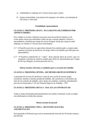 a) estabilidade no emprego até 5 (cinco) meses após o parto;

   b) licença maternidade, sem prejuízo do emprego e do salário, com duração de
      120 (cento e vinte) dias.


                             Estabilidade Aposentadoria

CLÁUSULA TRIGÉSIMA SEXTA - DA GARANTIA DE EMPREGO POR
APOSENTADORIA

Fica vedado as escolas a dispensa sem justa causa do professor durante os 24
(vinte quatro meses que antecedem a data em que o mesmo adquirir o direito à
aposentadoria voluntária por tempo de serviço integral, desde que esteja no atual
emprego, no mínimo a 5 (cinco) anos ininterruptos.

§ 1º - O benefício previsto no caput desta cláusula fica condicionado a comprovação
      expressa, por parte do professor, do tempo efetivo de trabalho que falta para sua
      aposentadoria.

§ 2º - O benefício estabelecido no “ caput” desta cláusula deixa de existir, uma vez
      cumprido o período de carência exigido para efeito de Aposentadoria por Tempo
      de Serviço Integral, na forma prescrita em Lei,


        Outras normas referentes a condições para o exercício do trabalho

CLÁUSULA TRIGÉSIMA SÉTIMA - DO MESMO GRUPO ECONÔMICO

A prestação de serviços do professor a mais de uma escola do mesmo grupo
econômico, durante a mesma jornada de trabalho, não caracteriza a coexistência de
mais de um contrato de trabalho, salvo ajuste em contrário, conforme entendimento
previsto no Enunciado nº 129, do Tribunal Superior do Trabalho - TST.

CLÁUSULA TRIGÉSIMA OITAVA - DAS AULAS CONTRATUAIS


Todas as aulas ministradas permanentemente tem caráter contratual, exceto as dadas
em substituição ao titular das mesmas.


                              Outras normas de pessoal

CLÁUSULA TRIGÉSIMA NONA - DO INTERVALO PARA
AMAMENTAÇÃO

Será garantido à Professora que estiver amamentando intervalo de 30 (trinta) minutos,
por período.
 