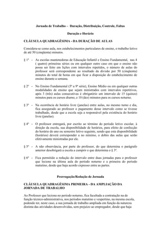 Jornada de Trabalho – Duração, Distribuição, Controle, Faltas

                                 Duração e Horário

CLÁUSULA QUADRAGÉSIMA - DA DURAÇÃO DE AULAS

Considera-se como aula, nos estabelecimentos particulares de ensino, o trabalho letivo
de até 50 (cinqüenta) minutos.

§ 1º - As escolas mantenedoras de Educação Infantil e Ensino Fundamental, nas 4
       ( quatro) primeiras séries ou em qualquer outro caso em que o ensino não
       possa ser feito em lições com intervalos repetidos, o número de aulas do
       professor será correspondente ao resultado da divisão por 50 (cinqüenta)
       minutos do total de horas em que ficar a disposição do estabelecimento de
       ensino durante a semana.

§ 2º - No Ensino Fundamental (5ª a 9ª série), Ensino Médio ou em qualquer outras
       modalidades de ensino que sejam ministrados com intervalos repetitivos,
       após 3 (três) aulas consecutivas é obrigatório um intervalo de 15 (quinze)
       minutos para os cursos diurno, e 10 (dez) minutos para os cursos noturno.

§ 3º - Na ocorrência de horário livre (janelas) entre aulas, no mesmo turno e dia,
       fica assegurado ao professor o pagamento desse intervalo como se tivesse
       trabalhado, desde que a escola seja a responsável pela existência do horário
       livre (janelas).

§ 4º - O professor entregará, por escrito ao término do período letivo escolar, à
       direção da escola, sua disponibilidade de horários, para efeito de confecção
       do horário do ano ou semestre letivo seguinte, sendo que esta disponibilidade
       (horários) deverá corresponder a no mínimo, o dobro das aulas que serão
       efetivamente ministradas por ele.

§ 5º - A não observância, por parte do professor, do que determina o parágrafo
       anterior desobrigará a escola a cumprir o que determina o § 3º.

§ 6º - Fica permitido a redução do intervalo entre duas jornadas para o professor
       que lecione na última aula do período noturno e a primeira do período
       matutino, desde que haja acordo expresso entre as partes.


                         Prorrogação/Redução de Jornada

CLÁUSULA QUADRAGÉSIMA PRIMEIRA - DA AMPLIAÇÃO DA
JORNADA DE TRABALHO

Ao Professor que leciona no período noturno, fica facultada a contratação na de
função técnico-administrativa, nos períodos matutino e vespertino, na mesma escola,
podendo ter, neste caso, a sua jornada de trabalho ampliada em função da natureza
distinta das atividades desenvolvidas, sem prejuízo ao empregador, desde que haja
 