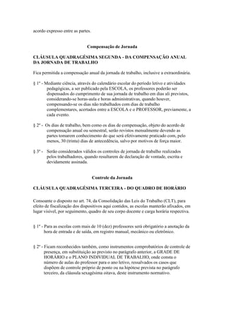 acordo expresso entre as partes.


                             Compensação de Jornada

CLÁUSULA QUADRAGÉSIMA SEGUNDA - DA COMPENSAÇÃO ANUAL
DA JORNADA DE TRABALHO

Fica permitida a compensação anual da jornada de trabalho, inclusive a extraordinária.

§ 1º - Mediante ciência, através do calendário escolar do período letivo e atividades
        pedagógicas, a ser publicado pela ESCOLA, os professores poderão ser
        dispensados do cumprimento de sua jornada de trabalho em dias ali previstos,
        considerando-se horas-aula e horas administrativas, quando houver,
        compensando-se os dias não trabalhados com dias de trabalho
        complementares, acertados entre a ESCOLA e o PROFESSOR, previamente, a
        cada evento.

§ 2º - Os dias de trabalho, bem como os dias de compensação, objeto do acordo de
       compensação anual ou semestral, serão revistos mensalmente devendo as
       partes tomarem conhecimento do que será efetivamente praticado com, pelo
       menos, 30 (trinta) dias de antecedência, salvo por motivos de força maior.

§ 3º - Serão considerados válidos os controles de jornada de trabalho realizados
       pelos trabalhadores, quando resultarem de declaração de vontade, escrita e
       devidamente assinada.


                                   Controle da Jornada

CLÁUSULA QUADRAGÉSIMA TERCEIRA - DO QUADRO DE HORÁRIO

Consoante o disposto no art. 74, da Consolidação das Leis do Trabalho (CLT), para
efeito de fiscalização dos dispositivos aqui contidos, as escolas manterão afixados, em
lugar visível, por seguimento, quadro de seu corpo docente e carga horária respectiva.


§ 1º - Para as escolas com mais de 10 (dez) professores será obrigatório a anotação da
       hora de entrada e de saída, em registro manual, mecânico ou eletrônico.


§ 2º - Ficam reconhecidos também, como instrumentos comprobatórios de controle de
       presença, em substituição ao previsto no parágrafo anterior, a GRADE DE
       HORÁRIO e o PLANO INDIVIDUAL DE TRABALHO, onde consta o
       número de aulas do professor para o ano letivo, ressalvados os casos que
       dispõem de controle próprio de ponto ou na hipótese prevista no parágrafo
       terceiro, da cláusula sexagésima oitava, deste instrumento normativo.
 