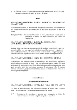 § 3º - Cumprido o estabelecido no parágrafo segundo desta cláusula, fica facultado a
       escola dispensar os professores do registro de ponto.


                                        Faltas

CLÁUSULA QUADRAGÉSIMA QUARTA - DAS FALTAS POR MOTIVO DE
GALA OU LUTO

Não serão descontadas, no decurso de 9 (nove) dias consecutivos, faltas verificadas
por motivo de gala ou luto, em conseqüência de falecimento do cônjuge, de pais ou de
filhos.

Parágrafo Único – Em caso de falecimento de irmão, o trabalhador poderá deixar de
                   comparecer ao serviço, sem prejuízo ao salário, até 2 (dois) dias
                   consecutivos.

CLÁUSULA QUADRAGÉSIMA QUINTA - DA DISPENSA PARA
ACOMPANHAMENTO DE DEPENDENTE

Quando se fizer necessário o acompanhamento do professor ou auxiliar de classe em
consulta médica e/ou internação hospitalar destinada a filhos com até 14 (quatorze)
anos de idade ou inválido, será abonada a falta deste, mediante a comprovação por
declaração médica, respeitado o limite de até quatro (4) faltas anuais para este fim.

CLÁUSULA QUADRAGÉSIMA SEXTA - DOS DESCONTOS E FALTAS

Vencido cada mês, será descontado da remuneração dos professores a importância
correspondente ao número de aulas a que tiverem faltado. O cálculo dos descontos
decorrentes de faltas do professor, far-se-á multiplicando o número de aulas não dadas
pelo respectivo valor do salário-aula, acrescido do decorrente valor do repouso
semanal remunerado, proporcional ao número de aulas a ser descontadas, excluídas as
faltas legais e/ou abonadas.



                                  Férias e Licenças

                          Duração e Concessão de Férias

CLÁUSULA QUADRAGÉSIMA SÉTIMA - DAS FÉRIAS E DO ANO LETIVO

As férias do pessoal docente, em cada estabelecimento de ensino, terão a duração
legal e serão concedidas e gozadas na forma da legislação vigente.

§ 1º - Considerar-se-ão concedidas e gozadas por antecipação as férias dos
       professores que não tiverem completado o período aquisitivo.
 