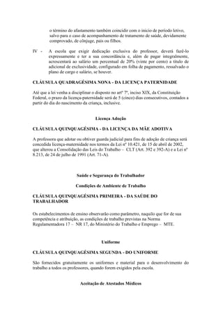 o término do afastamento também coincidir com o inicio de período letivo,
         salvo para o caso de acompanhamento de tratamento de saúde, devidamente
         comprovado, de cônjuge, pais ou filhos.

IV -    A escola que exigir dedicação exclusiva do professor, deverá fazê-lo
        expressamente e ter a sua concordância e, além de pagar integralmente,
        acrescentará ao salário um percentual de 20% (vinte por cento) a título de
        adicional de exclusividade, configurado em folha de pagamento, ressalvado o
        plano de cargo e salário, se houver.

CLÁUSULA QUADRAGÉSIMA NONA - DA LICENÇA PATERNIDADE

Até que a lei venha a disciplinar o disposto no artº 7º, inciso XIX, da Constituição
Federal, o prazo da licença-paternidade será de 5 (cinco) dias consecutivos, contados a
partir do dia do nascimento da criança, inclusive.


                                   Licença Adoção

CLÁUSULA QUINQUAGÉSIMA - DA LICENÇA DA MÃE ADOTIVA

A professora que adotar ou obtiver guarda judicial para fins de adoção de criança será
concedida licença-maternidade nos termos da Lei nº 10.421, de 15 de abril de 2002,
que alterou a Consolidação das Leis do Trabalho – CLT (Art. 392 e 392-A) e a Lei nº
8.213, de 24 de julho de 1991 (Art. 71-A).



                        Saúde e Segurança do Trabalhador

                        Condições de Ambiente de Trabalho

CLÁUSULA QUINQUAGÉSIMA PRIMEIRA - DA SAÚDE DO
TRABALHADOR

Os estabelecimentos de ensino observarão como parâmetro, naquilo que for de sua
competência e atribuição, as condições de trabalho previstas na Norma
Regulamentadora 17 – NR 17, do Ministério do Trabalho e Emprego – MTE.


                                      Uniforme

CLÁUSULA QUINQUAGÉSIMA SEGUNDA - DO UNIFORME

São fornecidos gratuitamente os uniformes e material para o desenvolvimento do
trabalho a todos os professores, quando forem exigidos pela escola.


                          Aceitação de Atestados Médicos
 