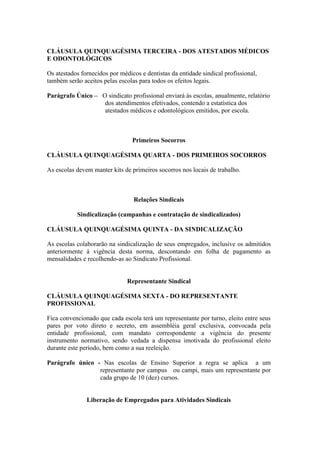 CLÁUSULA QUINQUAGÉSIMA TERCEIRA - DOS ATESTADOS MÉDICOS
E ODONTOLÓGICOS

Os atestados fornecidos por médicos e dentistas da entidade sindical profissional,
também serão aceitos pelas escolas para todos os efeitos legais.

Parágrafo Único – O sindicato profissional enviará às escolas, anualmente, relatório
                   dos atendimentos efetivados, contendo a estatística dos
                   atestados médicos e odontológicos emitidos, por escola.



                                 Primeiros Socorros

CLÁUSULA QUINQUAGÉSIMA QUARTA - DOS PRIMEIROS SOCORROS

As escolas devem manter kits de primeiros socorros nos locais de trabalho.



                                 Relações Sindicais

           Sindicalização (campanhas e contratação de sindicalizados)

CLÁUSULA QUINQUAGÉSIMA QUINTA - DA SINDICALIZAÇÃO

As escolas colaborarão na sindicalização de seus empregados, inclusive os admitidos
anteriormente à vigência desta norma, descontando em folha de pagamento as
mensalidades e recolhendo-as ao Sindicato Profissional.


                               Representante Sindical

CLÁUSULA QUINQUAGÉSIMA SEXTA - DO REPRESENTANTE
PROFISSIONAL

Fica convencionado que cada escola terá um representante por turno, eleito entre seus
pares por voto direto e secreto, em assembléia geral exclusiva, convocada pela
entidade profissional, com mandato correspondente a vigência do presente
instrumento normativo, sendo vedada a dispensa imotivada do profissional eleito
durante este período, bem como a sua reeleição.

Parágrafo único - Nas escolas de Ensino Superior a regra se aplica a um
                 representante por campus ou campi, mais um representante por
                 cada grupo de 10 (dez) cursos.


               Liberação de Empregados para Atividades Sindicais
 