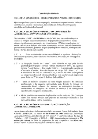 Contribuições Sindicais

CLÁUSULA SEXAGÉSIMA - DOS EMPREGADOS NOVOS - DESCONTOS

Qualquer professor que vier a ser empregado, mesmo que temporariamente, terá suas
contribuições, sindical e assistencial, descontadas em folha pelo empregador e
recolhidas ao Sindicato Profissional.

CLÁUSULA SEXAGÉSIMA PRIMEIRA - DA CONTRIBUIÇÃO
ASSISTENCIAL, CONVENCIONAL OU NEGOCIAL

Nos meses de JUNHO e OUTUBRO do ano de 2009, fica convencionado que as
escolas se obrigam a descontar nas folhas de pagamento dos respectivos meses
citados, os valores correspondentes aos percentuais de 1,5% (um virgula cinco por
cento) cada vez e se obrigam a depositar os montantes na conta bancária da entidade
profissional convenente, por meio de guia própria por este fornecida, tendo por data
limite o 10º dia do mês subseqüente.

§ 1º -        Cada montante descontado e recolhido terá as seguintes destinações:
80% (oitenta por cento) para o sindicato convenente e 20% (vinte por cento) para a
FETEESC.

§ 2º - A obrigação descrita no “ caput” desta cláusula se rege pela decisão
       proferida pelo Supremo Tribunal Federal, ementário nº 2038-3 de seguintes
       termos: “ contribuição – Convenção Coletiva – A contribuição prevista em
       Convenção Coletiva, fruto do disposto no artigo 513, alínea “ e” , da
       Consolidação das Leis do Trabalho - CLT, é devida por todos os integrantes
       da categoria profissional, não se confundindo com aquela versada na primeira
       parte do inciso IV do artigo 8º da Carta da República.”

§ 3º - Tratam os referidos descontos de uma relação exclusiva das entidades
       profissionais e da categoria representada, cuja decisão foi tomada em
       Assembléia Geral, cabendo tão somente ao empregador (escolas) o
       cumprimento da obrigação de efetivar os mesmos e os conseqüentes
       recolhimentos nos prazos estabelecidos.

§ 4º - O não recolhimento nas datas implicará às escolas multa de 20% (vinte por
       cento) dos valores devidos, sem prejuízo da atualização monetária e dos
       juros, até a data do efetivo pagamento.

CLÁUSULA SEXAGÉSIMA SEGUNDA - DA CONTRIBUIÇÃO
ASSISTENCIAL PATRONAL

As escolas recolherão ao sindicato dos estabelecimentos de Ensino do Estado de Santa
Catarina - SINEPE/SC, via banco, até 31 de maio de 2009, a título de Contribuição
Assistencial Patronal, com base no art. 513, alínea “ e” , da Consolidação das Leis do
Trabalho – CLT (Ementário nº 2038-3 – STF), importância correspondente a 5%
(cinco por cento) da folha de pagamento do mês competência MARÇO/2009,
ficando isentos os sócios em dia com a contribuição Social.
 