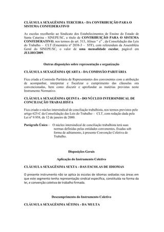 CLÁUSULA SEXAGÉSIMA TERCEIRA - DA CONTRIBUIÇÃO PARA O
SISTEMA CONFEDERATIVO

As escolas recolherão ao Sindicato dos Estabelecimentos de Ensino do Estado de
Santa Catarina - SINEPE/SC, a título de CONTRIBUIÇÃO PARA O SISTEMA
CONFEDERATIVO, nos termos do art. 513, Alínea “ e” , da Consolidação das Leis
do Trabalho – CLT (Ementário nº 2038-3 – STF), com referendum da Assembléia
Geral do SINEPE/SC, o valor de uma mensalidade escolar, pagável em
JULHO/2009.


               Outras disposições sobre representação e organização

CLÁUSULA SEXAGÉSIMA QUARTA - DA COMISSÃO PARITÁRIA

Fica criada a Comissão Paritária de Representantes dos convenentes com a atribuição
de acompanhar, interpretar e fiscalizar o cumprimento das cláusulas ora
convencionadas, bem como discutir e aprofundar as matérias previstas neste
Instrumento Normativo.

CLÁUSULA SEXAGÉSIMA QUINTA - DO NÚCLEO INTERSINDICAL DE
CONCILIAÇÃO TRABALHISTA

Fica criado o núcleo intersindical de conciliação trabalhista, nos termos previstos pelo
artigo 625-C da Consolidação das Leis do Trabalho – CLT, com redação dada pela
Lei nº 9.958, de 12 de janeiro de 2000.

Parágrafo Único – O núcleo intersindical de conciliação trabalhista terá suas
                   normas definidas pelas entidades convenentes, fixadas sob
                   forma de aditamento, à presente Convenção Coletiva de
                   Trabalho.



                                  Disposições Gerais

                         Aplicação do Instrumento Coletivo

CLÁUSULA SEXAGÉSIMA SEXTA - DAS ESCOLAS DE IDIOMAS

O presente instrumento não se aplica às escolas de idiomas sediadas nas áreas em
que este segmento tenha representação sindical específica, constituída na forma da
lei, e convenção coletiva de trabalho firmada.



                     Descumprimento do Instrumento Coletivo

CLÁUSULA SEXAGÉSIMA SÉTIMA - DA MULTA
 