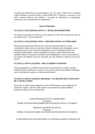 As partes em atendimento ao que determina o art. 613, Inciso VIII, da CLT, atribuem
a quem infringir o presente acordo a multa de R$ 369,15 (trezentos e sessenta e nove
reais e quinze centavos), por infração, a ser paga ao empregado ou empregador,
conforme o caso, sem prejuízo do cumprimento.


                                 Outras Disposições

CLÁUSULA SEXAGÉSIMA OITAVA - DO DIA DO PROFESSOR

Nos termos do Decreto nº 52.682, de 14 de outubro de 1963, fica reconhecido o dia 15
de outubro como “ Dia do Professor” .

CLÁUSULA SEXAGÉSIMA NONA - DOS DESCONTOS AUTORIZADOS

Além dos descontos permitidos em lei e neste instrumento normativo, serão
considerados válidos todos os descontos salariais efetuados pelo empregador, com a
autorização prévia e por escrito do empregado, para ser integrado em planos de
assistência odontológica, médico-hospitalar, de seguro, de previdência privada,
entidade cultural ou recreativo-associativa dos trabalhadores e outros relacionados ao
seu contrato de trabalho ou por ele solicitado, que não afrontam o disposto no art. 462
da CLT.

CLÁUSULA SEPTUAGÉSIMA - DOS ACORDOS INTERNOS

Ficam asseguradas as condições mais favoráveis decorrentes de acordos internos
celebrados entre o professor e a escola ou de acordos coletivos de trabalho celebrados
entre a instituição de ensino e o sindicato profissional.


CLÁUSULA SEPTUAGÉSIMA PRIMEIRA - DA DEFINIÇÃO E CONCEITO
DE CURSOS LIVRES

Para todos os efeitos legais entende-se como LIVRE aqueles cursos destinados ao
ensino não regular e que não estão sujeitos a autorização dos órgãos públicos,
responsáveis pelo processo educacional.



               CARLOS MAGNO DA SILVA BERNARDO
                           Presidente
    SINDICATO DOS PROFESSORES NO ESTADO DE SANTA CATARINA

                   MARCELO BATISTA DE SOUSA
                            Presidente
    SINDICATO DOS ESTABEL DE ENSINO DO ESTADO DE S CATARINA


  A autenticidade deste documento poderá ser confirmada na página do Ministério do
 