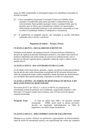março de 2008, compensados as antecipações legais e/ou espontâneas concedidas no
período revisando.

§1º - Como conseqüência da presente Convenção Coletiva de Trabalho, ficam
       ajustados e reconhecidos pelas partes que dado o cumprimento do aqui
       convencionado, ficam quitados quaisquer valores, a qualquer título, quer no
       presente, quer no futuro, que eventualmente venham a ser questionados,
       relativamente aos períodos anteriores a este instrumento, excetuando-se o que
       se refere a Contribuição Sindical, Confederativa e Assistencial.

§2º - O estabelecido no parágrafo anterior, não contempla os acordos individuais
       celebrados entre a escola e o professor.


                     Pagamento de Salário – Formas e Prazos

CLÁUSULA QUINTA - DO SALÁRIO DO SUBSTITUTO

Nenhuma escola poderá, sob qualquer pretexto, contratar professor substituto no
decorrer da vigência do presente instrumento normativo, com salário-aula inferior ao
professor substituído com menos tempo de exercício no estabelecimento, salvo o
previsto na cláusula vigésima quinta, respeitado o plano de cargos e salários oficial,
quando houver.

CLÁUSULA SEXTA - DAS ATIVIDADES EXTRA CLASSE

As atividades extra-classe (festas, gincanas, viagens, etc) desenvolvidas pelo professor
fora da sala de aula, serão remuneradas na proporção de 60 (sessenta) minutos para
efeito de contagem de tempo, sendo computado o tempo destinado aos deslocamentos
e às atividades efetivamente praticadas, respeitado os acordos de compensação.

CLÁUSULA SÉTIMA - DA FORMA DE REMUNERAÇÃO MENSAL E DO
DESCANSO SEMANAL REMUNERADO

Nos termos da CLT, art. 320 e § 1º, e da Lei nº 605/49, na composição da
remuneração mensal do professor será considerado: carga horária semanal x valor
hora-aula x 4,5 (quatro virgula cinco) semanas, mais 1/6 (um sexto) do repouso
semanal remunerado.


Parágrafo Único      –      O valor do salário base (SB) e do descanso semanal
                         remunerado      (DSR), assim como os demais proventos,
                         deverão ser registrados individualmente na folha de
                         pagamento e no contra cheque do professor.


CLÁUSULA OITAVA - DOS COMPROVANTES DE PAGAMENTOS

Obrigam-se as escolas a fornecer aos professores, expressamente ou eletronicamente,
cópia do recibo de remuneração mensal, com especificação das verbas que compõem
 