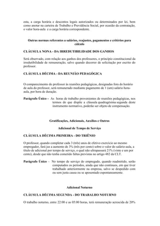 esta, a carga horária e descontos legais autorizados ou determinados por lei, bem
como anotar na carteira de Trabalho e Previdência Social, por ocasião da contratação,
o valor hora-aula e a carga horária correspondente.


   Outras normas referentes a salários, reajustes, pagamentos e critérios para
                                    cálculo

CLÁUSULA NONA - DA IRREDUTIBILIDADE DOS GANHOS

Será observado, com relação aos ganhos dos professores, o princípio constitucional da
irredutibilidade de remuneração, salvo quando decorrer de solicitação por escrito do
professor.

CLÁUSULA DÉCIMA - DA REUNIÃO PEDAGÓGICA


O comparecimento do professor às reuniões pedagógicas, designadas fora do horário
de aula do professor, será remunerado mediante pagamento de 1 (um) salário hora-
aula, por hora de duração.

Parágrafo Único - As horas de trabalho provenientes de reuniões pedagógicas, nos
                   termos do que dispõe a cláusula quadragésima segunda deste
                   instrumento normativo, poderão ser objeto de compensação.



                    Gratificações, Adicionais, Auxílios e Outros

                          Adicional de Tempo de Serviço

CLÁUSULA DÉCIMA PRIMEIRA - DO TRIÊNIO

O professor, quando completar cada 3 (três) anos de efetivo exercício ao mesmo
empregador, fará jus a aumento de 3% (três por cento) sobre o valor do salário-aula, a
título de adicional por tempo de serviço, o qual não ultrapassará 21% (vinte e um por
cento), desde que não tenha cometido faltas previstas no artigo 482 da CLT.

Parágrafo Único – No tempo de serviço do empregado, quando readmitido, serão
                  computados os períodos, ainda que não contínuos, em que tiver
                  trabalhado anteriormente na empresa, salvo se despedido com
                  ou sem justa causa ou se aposentado espontaneamente.



                                 Adicional Noturno

CLÁUSULA DÉCIMA SEGUNDA - DO TRABALHO NOTURNO

O trabalho noturno, entre 22:00 e as 05:00 horas, terá remuneração acrescida de 20%
 