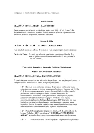computado os benefícios e/ou adicionais por ele percebidos.



                                  Auxílio Creche

CLÁUSULA DÉCIMA SEXTA - DAS CRECHES

As escolas que preencherem os requisitos legais (Art. 389, § 1º e § 2º, da CLT)
deverão oferecer creches ou, se não o fizerem, deverão oferecer vagas em outras
entidades, públicas ou privadas, mediante convênio.


                                  Seguro de Vida

CLÁUSULA DÉCIMA SÉTIMA - DO SEGURO DE VIDA

Fica facultado a escola a adoção de seguro de vida em grupo para o corpo docente.

Parágrafo Único - A escola que adotar o previsto no caput desta cláusula, fica
                  desobrigado do cumprimento da cláusula décima quinta (Do
                  Auxílio Funeral).



           Contrato de Trabalho – Admissão, Demissão, Modalidades

                       Normas para Admissão/Contratação

CLÁUSULA DÉCIMA OITAVA - DA CONTRATAÇÃO

É condição para o exercício da atividade do professor, nas escolas particulares, a
comprovação da habilitação na forma da legislação vigente.

        § 1º - Havendo conveniência e interesse do professor em lecionar numa
        mesma escola com carga horária superior aos limites previstos no art. 318 da
        CLT, levando em consideração uma melhor qualidade de vida pessoal e
        profissional, evitando desgastes físico e mental decorrentes de:
        deslocamentos; critérios de avaliação distintos; elaboração de provas;
        gerenciamento administrativo/pedagógico peculiar à cada escola;
        cumprimento de Projetos Políticos Pedagógicos - PPP diferentes em cada
        instituição etc; este (professor) deverá manifestar expressamente a sua
        intenção à direção da escola, estabelecendo a sua disponibilidade de carga
        horária semanal, formalizando acordo expresso neste sentido.

        § 2º - Para efeito da aplicação do previsto no art. 318 da Consolidação das
        Leis do Trabalho - CLT, considera-se “ INTERCALAÇÃO ENTRE
        AULAS” as janelas, bem como o tempo destinado ao recreio dos alunos.

        § 3º -       Para as escolas de Ensino Superior a carga horária do professor
 