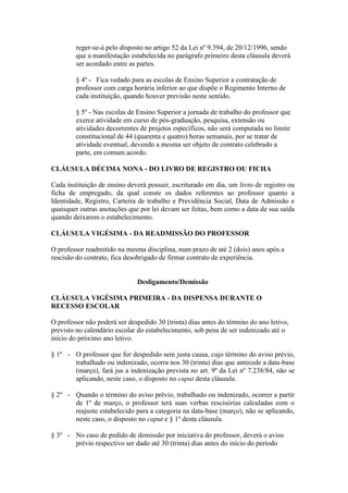 reger-se-á pelo disposto no artigo 52 da Lei nº 9.394, de 20/12/1996, sendo
        que a manifestação estabelecida no parágrafo primeiro desta cláusula deverá
        ser acordado entre as partes.

        § 4º - Fica vedado para as escolas de Ensino Superior a contratação de
        professor com carga horária inferior ao que dispõe o Regimento Interno de
        cada instituição, quando houver previsão neste sentido.

        § 5º - Nas escolas de Ensino Superior a jornada de trabalho do professor que
        exerce atividade em curso de pós-graduação, pesquisa, extensão ou
        atividades decorrentes de projetos específicos, não será computada no limite
        constitucional de 44 (quarenta e quatro) horas semanais, por se tratar de
        atividade eventual, devendo a mesma ser objeto de contrato celebrado a
        parte, em comum acordo.

CLÁUSULA DÉCIMA NONA - DO LIVRO DE REGISTRO OU FICHA

Cada instituição de ensino deverá possuir, escriturado em dia, um livro de registro ou
ficha de empregado, da qual conste os dados referentes ao professor quanto a
Identidade, Registro, Carteira de trabalho e Previdência Social, Data de Admissão e
quaisquer outras anotações que por lei devam ser feitas, bem como a data de sua saída
quando deixarem o estabelecimento.

CLÁUSULA VIGÉSIMA - DA READMISSÃO DO PROFESSOR

O professor readmitido na mesma disciplina, num prazo de até 2 (dois) anos após a
rescisão do contrato, fica desobrigado de firmar contrato de experiência.


                              Desligamento/Demissão

CLÁUSULA VIGÉSIMA PRIMEIRA - DA DISPENSA DURANTE O
RECESSO ESCOLAR

O professor não poderá ser despedido 30 (trinta) dias antes do término do ano letivo,
previsto no calendário escolar do estabelecimento, sob pena de ser indenizado até o
início do próximo ano letivo.

§ 1º - O professor que for despedido sem justa causa, cujo término do aviso prévio,
       trabalhado ou indenizado, ocorra nos 30 (trinta) dias que antecede a data-base
       (março), fará jus a indenização prevista no art. 9º da Lei nº 7.238/84, não se
       aplicando, neste caso, o disposto no caput desta cláusula.

§ 2º - Quando o término do aviso prévio, trabalhado ou indenizado, ocorrer a partir
       de 1º de março, o professor terá suas verbas rescisórias calculadas com o
       reajuste estabelecido para a categoria na data-base (março), não se aplicando,
       neste caso, o disposto no caput e § 1º desta cláusula.

§ 3º - No caso de pedido de demissão por iniciativa do professor, deverá o aviso
       prévio respectivo ser dado até 30 (trinta) dias antes do início do período
 
