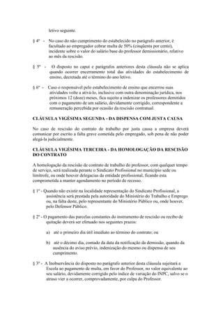 letivo seguinte.

§ 4º - No caso do não cumprimento do estabelecido no parágrafo anterior, é
       facultado ao empregador cobrar multa de 50% (cinqüenta por cento),
       incidente sobre o valor do salário base do professor demissionário, relativo
       ao mês da rescisão.

§ 5º -     O disposto no caput e parágrafos anteriores desta cláusula não se aplica
          quando ocorrer encerramento total das atividades do estabelecimento de
          ensino, decretada até o término do ano letivo.

§ 6º - Caso o responsável pelo estabelecimento de ensino que encerrou suas
        atividades volte a ativá-lo, inclusive com outra denominação jurídica, nos
        próximos 12 (doze) meses, fica sujeito a indenizar os professores demitidos
        com o pagamento de um salário, devidamente corrigido, correspondente a
        remuneração percebida por ocasião da rescisão contratual.

CLÁUSULA VIGÉSIMA SEGUNDA - DA DISPENSA COM JUSTA CAUSA

No caso de rescisão do contrato de trabalho por justa causa a empresa deverá
comunicar por escrito a falta grave cometida pelo empregado, sob pena de não poder
alegá-la judicialmente.

CLÁUSULA VIGÉSIMA TERCEIRA - DA HOMOLOGAÇÃO DA RESCISÃO
DO CONTRATO

A homologação da rescisão de contrato de trabalho do professor, com qualquer tempo
de serviço, será realizada perante o Sindicato Profissional no município sede ou
limítrofe, ou onde houver delegacias da entidade profissional, ficando esta
comprometida a manter agendamento no período de recesso.

§ 1º - Quando não existir na localidade representação do Sindicato Profissional, a
        assistência será prestada pela autoridade do Ministério do Trabalho e Emprego
        ou, na falta deste, pelo representante do Ministério Público ou, onde houver,
        pelo Defensor Público.

§ 2º - O pagamento das parcelas constantes do instrumento de rescisão ou recibo de
        quitação deverá ser efetuado nos seguintes prazos:

         a) até o primeiro dia útil imediato ao término do contrato; ou

         b) até o décimo dia, contado da data da notificação da demissão, quando da
            ausência do aviso prévio, indenização do mesmo ou dispensa de seu
            cumprimento.

§ 3º - A Inobservância do disposto no parágrafo anterior desta cláusula sujeitará a
       Escola ao pagamento de multa, em favor do Professor, no valor equivalente ao
       seu salário, devidamente corrigido pelo índice de variação do INPC, salvo se o
       atraso vier a ocorrer, comprovadamente, por culpa do Professor.
 