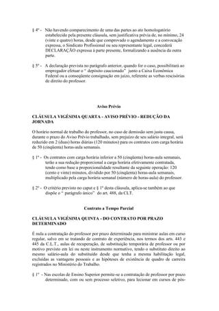 § 4º - Não havendo comparecimento de uma das partes ao ato homologatório
       estabelecido pela presente cláusula, sem justificativa prévia de, no mínimo, 24
       (vinte e quatro) horas, desde que comprovado o agendamento e a convocação
       expressa, o Sindicato Profissional ou seu representante legal, concederá
       DECLARAÇÃO expressa à parte presente, formalizando a ausência da outra
       parte.

§ 5º - A declaração prevista no parágrafo anterior, quando for o caso, possibilitará ao
       empregador efetuar o “ depósito caucionado” junto a Caixa Econômica
       Federal ou a conseqüente consignação em juízo, referente as verbas rescisórias
       de direito do professor.




                                     Aviso Prévio

CLÁUSULA VIGÉSIMA QUARTA - AVISO PRÉVIO - REDUÇÃO DA
JORNADA

O horário normal de trabalho do professor, no caso de demissão sem justa causa,
durante o prazo do Aviso Prévio trabalhado, sem prejuízo de seu salário integral, será
reduzido em 2 (duas) horas diárias (120 minutos) para os contratos com carga horária
de 50 (cinqüenta) horas-aula semanais.

§ 1º - Os contratos com carga horária inferior a 50 (cinqüenta) horas-aula semanais,
       terão a sua redução proporcional a carga horária efetivamente contratada,
       tendo como base a proporcionalidade resultante da seguinte operação: 120
       (cento e vinte) minutos, dividido por 50 (cinqüenta) horas-aula semanais,
       multiplicado pela carga horária semanal (número de horas-aula) do professor.

§ 2º - O critério previsto no caput e § 1º desta cláusula, aplica-se também ao que
       dispõe o “ parágrafo único” do art. 488, da CLT.


                             Contrato a Tempo Parcial

CLÁUSULA VIGÉSIMA QUINTA - DO CONTRATO POR PRAZO
DETERMINADO

É nula a contratação do professor por prazo determinado para ministrar aulas em curso
regular, salvo em se tratando de contrato de experiência, nos termos dos arts. 443 e
445 da C.L.T., aulas de recuperação, de substituição temporária de professor ou por
motivo previsto em lei ou neste instrumento normativo, tendo o substituto direito ao
mesmo salário-aula do substituído desde que tenha a mesma habilitação legal,
excluídas as vantagens pessoais e as hipóteses de existência de quadro de carreira
registrados no Ministério do Trabalho.

§ 1º - Nas escolas de Ensino Superior permite-se a contratação de professor por prazo
       determinado, com ou sem processo seletivo, para lecionar em cursos de pós-
 