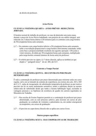 de direito do professor.




                                     Aviso Prévio

CLÁUSULA VIGÉSIMA QUARTA - AVISO PRÉVIO - REDUÇÃO DA
JORNADA

O horário normal de trabalho do professor, no caso de demissão sem justa causa,
durante o prazo do Aviso Prévio trabalhado, sem prejuízo de seu salário integral, será
reduzido em 2 (duas) horas diárias (120 minutos) para os contratos com carga horária
de 50 (cinqüenta) horas-aula semanais.

§ 1º - Os contratos com carga horária inferior a 50 (cinqüenta) horas-aula semanais,
       terão a sua redução proporcional a carga horária efetivamente contratada, tendo
       como base a proporcionalidade resultante da seguinte operação: 120 (cento e
       vinte) minutos, dividido por 50 (cinqüenta) horas-aula semanais, multiplicado
       pela carga horária semanal (número de horas-aula) do professor.

§ 2º - O critério previsto no caput e § 1º desta cláusula, aplica-se também ao que
       dispõe o “ parágrafo único” do art. 488, da CLT.


                              Contrato a Tempo Parcial

CLÁUSULA VIGÉSIMA QUINTA - DO CONTRATO POR PRAZO
DETERMINADO

É nula a contratação do professor por prazo determinado para ministrar aulas em curso
regular, salvo em se tratando de contrato de experiência, nos termos dos arts. 443 e 445
da C.L.T., aulas de recuperação, de substituição temporária de professor ou por motivo
previsto em lei ou neste instrumento normativo, tendo o substituto direito ao mesmo
salário-aula do substituído desde que tenha a mesma habilitação legal, excluídas as
vantagens pessoais e as hipóteses de existência de quadro de carreira registrados no
Ministério do Trabalho.

§ 1º - Nas escolas de Ensino Superior permite-se a contratação de professor por prazo
       determinado, com ou sem processo seletivo, para lecionar em cursos de pós-
       graduação; na condição de visitantes e palestrantes ou, em caráter emergencial
       ou temporário, em cursos de graduação.

§ 2º - O previsto no caput desta cláusula não se aplica aos cursos livres.


                              Outros grupos específicos

CLÁUSULA VIGÉSIMA SEXTA - DAS COOPERATIVAS DE TRABALHO
 