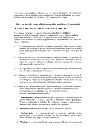 Fica vedado a contratação de professores via cooperativas de trabalho, salvo se ficarem
assegurados os direitos fundamentais, sociais e laborais dos trabalhadores, nos termos
da Consolidação das Leis do Trabalho – CLT e Constituição Federal.


  Outras normas referentes a admissão, demissão e modalidades de contratação

CLÁUSULA VIGÉSIMA SÉTIMA - DO ENSINO A DISTÂNCIA

A Escola que ofertar cursos e/ou disciplinas na modalidade “ a distância” ,
remunerará o professor que neles atuarem, respeitando os valores mínimos da hora-
aula fixados nesta CCT, considerando as especificidades desse tipo de oferta, a
elaboração dos materiais, a docência propriamente dita e o atendimento aos alunos, em
relação ao conteúdo.

§ 1º - Os equipamentos de multimídia utilizados, no ambiente físico da escola, pelos
       docentes na execução de planos de trabalho devidamente sintonizados com o
       plano pedagógico da instituição, serão disponibilizados pela instituição de
       ensino.

§ 2º - O atendimento aos alunos deverá ocorrer, obrigatoriamente, no ambiente da
       instituição de ensino, físico ou virtual, sendo proibido o fornecimento para os
       alunos do endereço, telefone e endereço eletrônico particular do professor,
       salvo autorização expressa deste.

§ 3º - A carga horária de trabalho do professor-tutor deverá ser previamente definida
       entre as partes, mediante acordo expresso.

§ 4º - O número de professores necessários para o desenvolvimento de um núcleo de
       trabalho e/ou de uma disciplina deverá ser previamente definido, levando em
       consideração o número de alunos por turma, admitido, contudo, a sua variação,
       sempre que necessário para ajustar a oferta com a efetiva demanda.

§ 5º - O curso de “ Ensino a Distância” será composto por: Coordenador; Professor-
       autor; Professor-tutor e Monitor, respeitado a nomenclatura própria de cada
       instituição de ensino, cabendo a cada um desses profissionais o
       desenvolvimento das seguintes tarefas:

   a) Coordenador do Curso: é responsável pela organização e desenvolvimento do
      projeto pedagógico e do curso. Coordena o andamento didático-pedagógico.
      Orienta e acompanha o trabalho dos professores tutores e supervisiona o
      andamento dos aspectos técnicos com o trabalho dos monitores.

   b) Professor-autor: é responsável pela criação do conteúdo do curso.

   c)     Professor-tutor: é o responsável pelo processo de mediação ensino
        aprendizagem, é quem atende os alunos, tira dúvidas, apresenta questões para
        serem discutidas pelo grupo e corrige os exercícios.

   d)   Monitor: é a pessoa qualificada para solucionar dúvidas sobre eventuais
 
