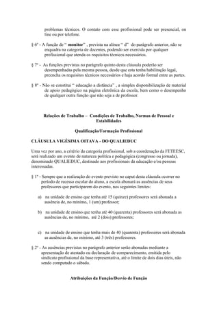 problemas técnicos. O contato com esse profissional pode ser presencial, on
       line ou por telefone.

§ 6º - A função de “ monitor” , prevista na alínea “ d” do parágrafo anterior, não se
        enquadra na categoria de docentes, podendo ser exercida por qualquer
        profissional que atenda os requisitos técnicos necessários.

§ 7º - As funções previstas no parágrafo quinto desta cláusula poderão ser
       desempenhadas pela mesma pessoa, desde que esta tenha habilitação legal,
       preencha os requisitos técnicos necessários e haja acordo formal entre as partes.

§ 8º - Não se constitui “ educação a distância” , a simples disponibilização de material
        de apoio pedagógico na página eletrônica da escola, bem como o desempenho
        de qualquer outra função que não seja a de professor.



       Relações de Trabalho – Condições de Trabalho, Normas de Pessoal e
                                Estabilidades

                         Qualificação/Formação Profissional

CLÁUSULA VIGÉSIMA OITAVA - DO QUALIEDUC

Uma vez por ano, a critério da categoria profissional, sob a coordenação da FETEESC,
será realizado um evento de natureza política e pedagógica (congresso ou jornada),
denominado QUALIEDUC, destinado aos profissionais da educação e/ou pessoas
interessadas.

§ 1º - Sempre que a realização do evento previsto no caput desta cláusula ocorrer no
      período de recesso escolar do aluno, a escola abonará as ausências de seus
      professores que participarem do evento, nos seguintes limites:

   a) na unidade de ensino que tenha até 15 (quinze) professores será abonada a
      ausência de, no mínimo, 1 (um) professor;

   b) na unidade de ensino que tenha até 40 (quarenta) professores será abonada as
      ausências de, no mínimo, até 2 (dois) professores;


   c) na unidade de ensino que tenha mais de 40 (quarenta) professores será abonada
      as ausências de, no mínimo, até 3 (três) professores.

§ 2º - As ausências previstas no parágrafo anterior serão abonadas mediante a
      apresentação de atestado ou declaração de comparecimento, emitida pelo
      sindicato profissional da base representativa, até o limite de dois dias úteis, não
      sendo computado o sábado.


                       Atribuições da Função/Desvio de Função
 