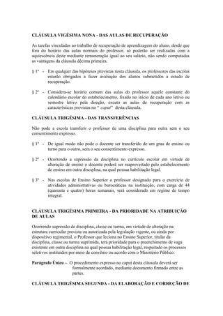 CLÁUSULA VIGÉSIMA NONA - DAS AULAS DE RECUPERAÇÃO

As tarefas vinculadas ao trabalho de recuperação de aprendizagem do aluno, desde que
fora do horário das aulas normais do professor, só poderão ser realizadas com a
aquiescência deste mediante remuneração igual ao seu salário, não sendo computadas
as vantagens da cláusula décima primeira.

§ 1º - Em qualquer das hipóteses previstas nesta cláusula, os professores das escolas
       estarão obrigados a fazer avaliação dos alunos submetidos a estudo de
       recuperação.

§ 2º - Considera-se horário comum das aulas do professor aquele constante do
       calendário escolar do estabelecimento, fixado no início de cada ano letivo ou
       semestre letivo pela direção, exceto as aulas de recuperação com as
       características previstas no “ caput” desta cláusula.

CLÁUSULA TRIGÉSIMA - DAS TRANSFERÊNCIAS

Não pode a escola transferir o professor de uma disciplina para outra sem o seu
consentimento expresso.

§ 1º - De igual modo não pode o docente ser transferido de um grau de ensino ou
       turno para o outro, sem o seu consentimento expresso.

§ 2º - Ocorrendo a supressão da disciplina no currículo escolar em virtude de
       alteração de ensino o docente poderá ser reaproveitado pelo estabelecimento
       de ensino em outra disciplina, na qual possua habilitação legal.

§ 3º - Nas escolas de Ensino Superior o professor designado para o exercício de
       atividades administrativas ou burocráticas na instituição, com carga de 44
       (quarenta e quatro) horas semanais, será considerado em regime de tempo
       integral.


CLÁUSULA TRIGÉSIMA PRIMEIRA - DA PRIORIDADE NA ATRIBUIÇÃO
DE AULAS

Ocorrendo supressão de disciplina, classe ou turma, em virtude de alteração na
estrutura curricular prevista ou autorizada pela legislação vigente, ou ainda por
dispositivo regimental, o Professor que leciona no Ensino Superior, titular da
disciplina, classe ou turma suprimida, terá prioridade para o preenchimento de vaga
existente em outra disciplina na qual possua habilitação legal, respeitado os processos
seletivos instituídos por meio de convênio ou acordo com o Ministério Público.

Parágrafo Único – O procedimento expresso no caput desta cláusula deverá ser
                   formalmente acordado, mediante documento firmado entre as
                   partes.

CLÁUSULA TRIGÉSIMA SEGUNDA - DA ELABORAÇÃO E CORREÇÃO DE
 