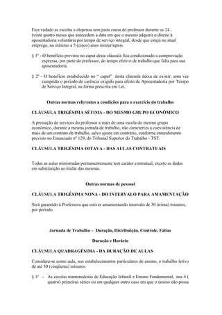 Fica vedado as escolas a dispensa sem justa causa do professor durante os 24
(vinte quatro meses que antecedem a data em que o mesmo adquirir o direito à
aposentadoria voluntária por tempo de serviço integral, desde que esteja no atual
emprego, no mínimo a 5 (cinco) anos ininterruptos.

§ 1º - O benefício previsto no caput desta cláusula fica condicionado a comprovação
      expressa, por parte do professor, do tempo efetivo de trabalho que falta para sua
      aposentadoria.

§ 2º - O benefício estabelecido no “ caput” desta cláusula deixa de existir, uma vez
      cumprido o período de carência exigido para efeito de Aposentadoria por Tempo
      de Serviço Integral, na forma prescrita em Lei,


        Outras normas referentes a condições para o exercício do trabalho

CLÁUSULA TRIGÉSIMA SÉTIMA - DO MESMO GRUPO ECONÔMICO

A prestação de serviços do professor a mais de uma escola do mesmo grupo
econômico, durante a mesma jornada de trabalho, não caracteriza a coexistência de
mais de um contrato de trabalho, salvo ajuste em contrário, conforme entendimento
previsto no Enunciado nº 129, do Tribunal Superior do Trabalho - TST.

CLÁUSULA TRIGÉSIMA OITAVA - DAS AULAS CONTRATUAIS


Todas as aulas ministradas permanentemente tem caráter contratual, exceto as dadas
em substituição ao titular das mesmas.


                              Outras normas de pessoal

CLÁUSULA TRIGÉSIMA NONA - DO INTERVALO PARA AMAMENTAÇÃO

Será garantido à Professora que estiver amamentando intervalo de 30 (trinta) minutos,
por período.



          Jornada de Trabalho – Duração, Distribuição, Controle, Faltas

                                  Duração e Horário

CLÁUSULA QUADRAGÉSIMA - DA DURAÇÃO DE AULAS

Considera-se como aula, nos estabelecimentos particulares de ensino, o trabalho letivo
de até 50 (cinqüenta) minutos.

§ 1º - As escolas mantenedoras de Educação Infantil e Ensino Fundamental, nas 4 (
       quatro) primeiras séries ou em qualquer outro caso em que o ensino não possa
 