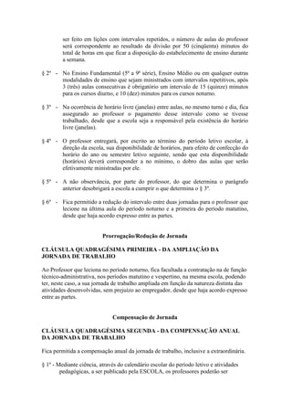 ser feito em lições com intervalos repetidos, o número de aulas do professor
         será correspondente ao resultado da divisão por 50 (cinqüenta) minutos do
         total de horas em que ficar a disposição do estabelecimento de ensino durante
         a semana.

§ 2º - No Ensino Fundamental (5ª a 9ª série), Ensino Médio ou em qualquer outras
       modalidades de ensino que sejam ministrados com intervalos repetitivos, após
       3 (três) aulas consecutivas é obrigatório um intervalo de 15 (quinze) minutos
       para os cursos diurno, e 10 (dez) minutos para os cursos noturno.

§ 3º - Na ocorrência de horário livre (janelas) entre aulas, no mesmo turno e dia, fica
       assegurado ao professor o pagamento desse intervalo como se tivesse
       trabalhado, desde que a escola seja a responsável pela existência do horário
       livre (janelas).

§ 4º - O professor entregará, por escrito ao término do período letivo escolar, à
       direção da escola, sua disponibilidade de horários, para efeito de confecção do
       horário do ano ou semestre letivo seguinte, sendo que esta disponibilidade
       (horários) deverá corresponder a no mínimo, o dobro das aulas que serão
       efetivamente ministradas por ele.

§ 5º - A não observância, por parte do professor, do que determina o parágrafo
       anterior desobrigará a escola a cumprir o que determina o § 3º.

§ 6º - Fica permitido a redução do intervalo entre duas jornadas para o professor que
       lecione na última aula do período noturno e a primeira do período matutino,
       desde que haja acordo expresso entre as partes.


                          Prorrogação/Redução de Jornada

CLÁUSULA QUADRAGÉSIMA PRIMEIRA - DA AMPLIAÇÃO DA
JORNADA DE TRABALHO

Ao Professor que leciona no período noturno, fica facultada a contratação na de função
técnico-administrativa, nos períodos matutino e vespertino, na mesma escola, podendo
ter, neste caso, a sua jornada de trabalho ampliada em função da natureza distinta das
atividades desenvolvidas, sem prejuízo ao empregador, desde que haja acordo expresso
entre as partes.


                              Compensação de Jornada

CLÁUSULA QUADRAGÉSIMA SEGUNDA - DA COMPENSAÇÃO ANUAL
DA JORNADA DE TRABALHO

Fica permitida a compensação anual da jornada de trabalho, inclusive a extraordinária.

§ 1º - Mediante ciência, através do calendário escolar do período letivo e atividades
        pedagógicas, a ser publicado pela ESCOLA, os professores poderão ser
 