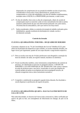 dispensados do cumprimento de sua jornada de trabalho em dias ali previstos,
       considerando-se horas-aula e horas administrativas, quando houver,
       compensando-se os dias não trabalhados com dias de trabalho complementares,
       acertados entre a ESCOLA e o PROFESSOR, previamente, a cada evento.

§ 2º - Os dias de trabalho, bem como os dias de compensação, objeto do acordo de
       compensação anual ou semestral, serão revistos mensalmente devendo as partes
       tomarem conhecimento do que será efetivamente praticado com, pelo menos,
       30 (trinta) dias de antecedência, salvo por motivos de força maior.

§ 3º - Serão considerados válidos os controles de jornada de trabalho realizados pelos
       trabalhadores, quando resultarem de declaração de vontade, escrita e
       devidamente assinada.


                                 Controle da Jornada

CLÁUSULA QUADRAGÉSIMA TERCEIRA - DO QUADRO DE HORÁRIO

Consoante o disposto no art. 74, da Consolidação das Leis do Trabalho (CLT), para
efeito de fiscalização dos dispositivos aqui contidos, as escolas manterão afixados, em
lugar visível, por seguimento, quadro de seu corpo docente e carga horária respectiva.


§ 1º - Para as escolas com mais de 10 (dez) professores será obrigatório a anotação da
       hora de entrada e de saída, em registro manual, mecânico ou eletrônico.


§ 2º - Ficam reconhecidos também, como instrumentos comprobatórios de controle de
       presença, em substituição ao previsto no parágrafo anterior, a GRADE DE
       HORÁRIO e o PLANO INDIVIDUAL DE TRABALHO, onde consta o número
       de aulas do professor para o ano letivo, ressalvados os casos que dispõem de
       controle próprio de ponto ou na hipótese prevista no parágrafo terceiro, da
       cláusula sexagésima oitava, deste instrumento normativo.



§ 3º - Cumprido o estabelecido no parágrafo segundo desta cláusula, fica facultado a
       escola dispensar os professores do registro de ponto.


                                        Faltas

CLÁUSULA QUADRAGÉSIMA QUARTA - DAS FALTAS POR MOTIVO DE
GALA OU LUTO

Não serão descontadas, no decurso de 9 (nove) dias consecutivos, faltas verificadas por
motivo de gala ou luto, em conseqüência de falecimento do cônjuge, de pais ou de
filhos.
 