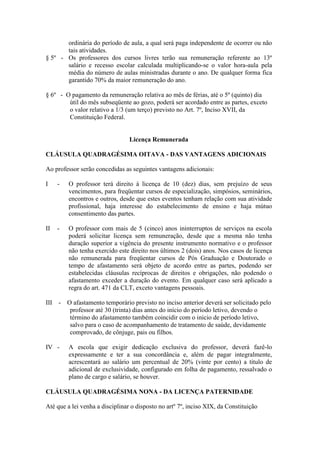 ordinária do período de aula, a qual será paga independente de ocorrer ou não
       tais atividades.
§ 5º - Os professores dos cursos livres terão sua remuneração referente ao 13º
       salário e recesso escolar calculada multiplicando-se o valor hora-aula pela
       média do número de aulas ministradas durante o ano. De qualquer forma fica
       garantido 70% da maior remuneração do ano.

§ 6º - O pagamento da remuneração relativa ao mês de férias, até o 5º (quinto) dia
        útil do mês subseqüente ao gozo, poderá ser acordado entre as partes, exceto
        o valor relativo a 1/3 (um terço) previsto no Art. 7º, Inciso XVII, da
        Constituição Federal.


                                 Licença Remunerada

CLÁUSULA QUADRAGÉSIMA OITAVA - DAS VANTAGENS ADICIONAIS

Ao professor serão concedidas as seguintes vantagens adicionais:

I    -   O professor terá direito à licença de 10 (dez) dias, sem prejuízo de seus
         vencimentos, para freqüentar cursos de especialização, simpósios, seminários,
         encontros e outros, desde que estes eventos tenham relação com sua atividade
         profissional, haja interesse do estabelecimento de ensino e haja mútuo
         consentimento das partes.

II   -   O professor com mais de 5 (cinco) anos ininterruptos de serviços na escola
         poderá solicitar licença sem remuneração, desde que a mesma não tenha
         duração superior a vigência do presente instrumento normativo e o professor
         não tenha exercido este direito nos últimos 2 (dois) anos. Nos casos de licença
         não remunerada para freqüentar cursos de Pós Graduação e Doutorado o
         tempo de afastamento será objeto de acordo entre as partes, podendo ser
         estabelecidas cláusulas recíprocas de direitos e obrigações, não podendo o
         afastamento exceder a duração do evento. Em qualquer caso será aplicado a
         regra do art. 471 da CLT, exceto vantagens pessoais.

III - O afastamento temporário previsto no inciso anterior deverá ser solicitado pelo
       professor até 30 (trinta) dias antes do início do período letivo, devendo o
       término do afastamento também coincidir com o inicio de período letivo,
       salvo para o caso de acompanhamento de tratamento de saúde, devidamente
       comprovado, de cônjuge, pais ou filhos.

IV -     A escola que exigir dedicação exclusiva do professor, deverá fazê-lo
         expressamente e ter a sua concordância e, além de pagar integralmente,
         acrescentará ao salário um percentual de 20% (vinte por cento) a título de
         adicional de exclusividade, configurado em folha de pagamento, ressalvado o
         plano de cargo e salário, se houver.

CLÁUSULA QUADRAGÉSIMA NONA - DA LICENÇA PATERNIDADE

Até que a lei venha a disciplinar o disposto no artº 7º, inciso XIX, da Constituição
 