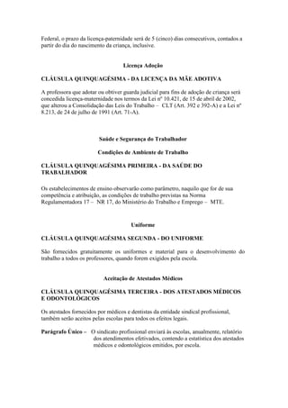 Federal, o prazo da licença-paternidade será de 5 (cinco) dias consecutivos, contados a
partir do dia do nascimento da criança, inclusive.


                                   Licença Adoção

CLÁUSULA QUINQUAGÉSIMA - DA LICENÇA DA MÃE ADOTIVA

A professora que adotar ou obtiver guarda judicial para fins de adoção de criança será
concedida licença-maternidade nos termos da Lei nº 10.421, de 15 de abril de 2002,
que alterou a Consolidação das Leis do Trabalho – CLT (Art. 392 e 392-A) e a Lei nº
8.213, de 24 de julho de 1991 (Art. 71-A).



                         Saúde e Segurança do Trabalhador

                        Condições de Ambiente de Trabalho

CLÁUSULA QUINQUAGÉSIMA PRIMEIRA - DA SAÚDE DO
TRABALHADOR

Os estabelecimentos de ensino observarão como parâmetro, naquilo que for de sua
competência e atribuição, as condições de trabalho previstas na Norma
Regulamentadora 17 – NR 17, do Ministério do Trabalho e Emprego – MTE.


                                       Uniforme

CLÁUSULA QUINQUAGÉSIMA SEGUNDA - DO UNIFORME

São fornecidos gratuitamente os uniformes e material para o desenvolvimento do
trabalho a todos os professores, quando forem exigidos pela escola.


                           Aceitação de Atestados Médicos

CLÁUSULA QUINQUAGÉSIMA TERCEIRA - DOS ATESTADOS MÉDICOS
E ODONTOLÓGICOS

Os atestados fornecidos por médicos e dentistas da entidade sindical profissional,
também serão aceitos pelas escolas para todos os efeitos legais.

Parágrafo Único – O sindicato profissional enviará às escolas, anualmente, relatório
                   dos atendimentos efetivados, contendo a estatística dos atestados
                   médicos e odontológicos emitidos, por escola.
 