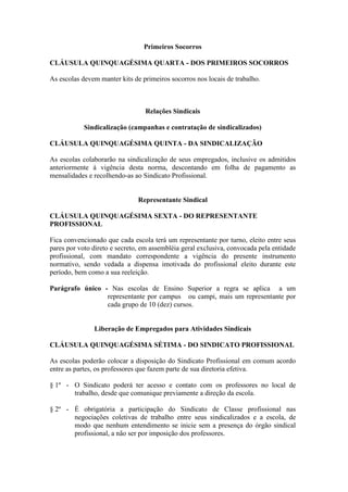 Primeiros Socorros

CLÁUSULA QUINQUAGÉSIMA QUARTA - DOS PRIMEIROS SOCORROS

As escolas devem manter kits de primeiros socorros nos locais de trabalho.



                                 Relações Sindicais

            Sindicalização (campanhas e contratação de sindicalizados)

CLÁUSULA QUINQUAGÉSIMA QUINTA - DA SINDICALIZAÇÃO

As escolas colaborarão na sindicalização de seus empregados, inclusive os admitidos
anteriormente à vigência desta norma, descontando em folha de pagamento as
mensalidades e recolhendo-as ao Sindicato Profissional.


                               Representante Sindical

CLÁUSULA QUINQUAGÉSIMA SEXTA - DO REPRESENTANTE
PROFISSIONAL

Fica convencionado que cada escola terá um representante por turno, eleito entre seus
pares por voto direto e secreto, em assembléia geral exclusiva, convocada pela entidade
profissional, com mandato correspondente a vigência do presente instrumento
normativo, sendo vedada a dispensa imotivada do profissional eleito durante este
período, bem como a sua reeleição.

Parágrafo único - Nas escolas de Ensino Superior a regra se aplica a um
                 representante por campus ou campi, mais um representante por
                 cada grupo de 10 (dez) cursos.


               Liberação de Empregados para Atividades Sindicais

CLÁUSULA QUINQUAGÉSIMA SÉTIMA - DO SINDICATO PROFISSIONAL

As escolas poderão colocar a disposição do Sindicato Profissional em comum acordo
entre as partes, os professores que fazem parte de sua diretoria efetiva.

§ 1º - O Sindicato poderá ter acesso e contato com os professores no local de
       trabalho, desde que comunique previamente a direção da escola.

§ 2º - É obrigatória a participação do Sindicato de Classe profissional nas
       negociações coletivas de trabalho entre seus sindicalizados e a escola, de
       modo que nenhum entendimento se inicie sem a presença do órgão sindical
       profissional, a não ser por imposição dos professores.
 