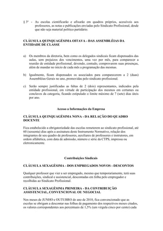 § 3º - As escolas cientificarão e afixarão em quadros próprios, acessíveis aos
       professores, as notas e publicações enviadas pelo Sindicato Profissional, desde
       que não seja material político partidário.


CLÁUSULA QUINQUAGÉSIMA OITAVA - DAS ASSEMBLÉIAS DA
ENTIDADE DE CLASSE


a)   Os membros da diretoria, bem como os delegados sindicais ficam dispensados das
     aulas, sem prejuízos dos vencimentos, uma vez por mês, para comparecer a
     reunião de entidade profissional, devendo, contudo, comprovarem suas presenças,
     além de mandar no início de cada mês a programação das mesmas.

b) Igualmente, ficam dispensados os associados para comparecerem a 2 (duas)
   Assembléias Gerais no ano, promovidas pelo sindicato profissional.

c)   Serão sempre justificadas as faltas de 2 (dois) representantes, indicados pela
     entidade profissional, em virtude de participação dos mesmos em certames ou
     conclaves da categoria, ficando estipulado o limite máximo de 7 (sete) dias úteis
     por ano.


                         Acesso a Informações da Empresa

CLÁUSULA QUINQUAGÉSIMA NONA - DA RELAÇÃO DO QUADRO
DOCENTE

Fica estabelecido a obrigatoriedade das escolas remeterem ao sindicato profissional, até
60 (sessenta) dias após a assinatura deste Instrumento Normativo, relação dos
integrantes de seu quadro de professores, auxiliares de professores e instrutores, em
ordem alfabética, com data de admissão, número e série da CTPS, impressa ou
eletronicamente.



                               Contribuições Sindicais

CLÁUSULA SEXAGÉSIMA - DOS EMPREGADOS NOVOS - DESCONTOS

Qualquer professor que vier a ser empregado, mesmo que temporariamente, terá suas
contribuições, sindical e assistencial, descontadas em folha pelo empregador e
recolhidas ao Sindicato Profissional.

CLÁUSULA SEXAGÉSIMA PRIMEIRA - DA CONTRIBUIÇÃO
ASSISTENCIAL, CONVENCIONAL OU NEGOCIAL

Nos meses de JUNHO e OUTUBRO do ano de 2010, fica convencionado que as
escolas se obrigam a descontar nas folhas de pagamento dos respectivos meses citados,
os valores correspondentes aos percentuais de 1,5% (um virgula cinco por cento) cada
 