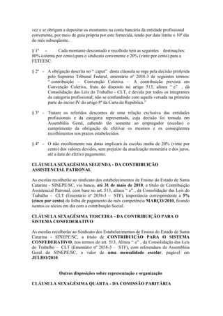 vez e se obrigam a depositar os montantes na conta bancária da entidade profissional
convenente, por meio de guia própria por este fornecida, tendo por data limite o 10º dia
do mês subseqüente.

§ 1º -        Cada montante descontado e recolhido terá as seguintes destinações:
80% (oitenta por cento) para o sindicato convenente e 20% (vinte por cento) para a
FETEESC.

§ 2º - A obrigação descrita no “ caput” desta cláusula se rege pela decisão proferida
       pelo Supremo Tribunal Federal, ementário nº 2038-3 de seguintes termos:
       “ contribuição – Convenção Coletiva – A contribuição prevista em
       Convenção Coletiva, fruto do disposto no artigo 513, alínea “ e” , da
       Consolidação das Leis do Trabalho - CLT, é devida por todos os integrantes
       da categoria profissional, não se confundindo com aquela versada na primeira
       parte do inciso IV do artigo 8º da Carta da República.”

§ 3º - Tratam os referidos descontos de uma relação exclusiva das entidades
       profissionais e da categoria representada, cuja decisão foi tomada em
       Assembléia Geral, cabendo tão somente ao empregador (escolas) o
       cumprimento da obrigação de efetivar os mesmos e os conseqüentes
       recolhimentos nos prazos estabelecidos.

§ 4º - O não recolhimento nas datas implicará às escolas multa de 20% (vinte por
       cento) dos valores devidos, sem prejuízo da atualização monetária e dos juros,
       até a data do efetivo pagamento.

CLÁUSULA SEXAGÉSIMA SEGUNDA - DA CONTRIBUIÇÃO
ASSISTENCIAL PATRONAL

As escolas recolherão ao sindicato dos estabelecimentos de Ensino do Estado de Santa
Catarina - SINEPE/SC, via banco, até 31 de maio de 2010, a título de Contribuição
Assistencial Patronal, com base no art. 513, alínea “ e” , da Consolidação das Leis do
Trabalho – CLT (Ementário nº 2038-3 – STF), importância correspondente a 5%
(cinco por cento) da folha de pagamento do mês competência MARÇO/2010, ficando
isentos os sócios em dia com a contribuição Social.

CLÁUSULA SEXAGÉSIMA TERCEIRA - DA CONTRIBUIÇÃO PARA O
SISTEMA CONFEDERATIVO

As escolas recolherão ao Sindicato dos Estabelecimentos de Ensino do Estado de Santa
Catarina - SINEPE/SC, a título de CONTRIBUIÇÃO PARA O SISTEMA
CONFEDERATIVO, nos termos do art. 513, Alínea “ e” , da Consolidação das Leis
do Trabalho – CLT (Ementário nº 2038-3 – STF), com referendum da Assembléia
Geral do SINEPE/SC, o valor de uma mensalidade escolar, pagável em
JULHO/2010.


               Outras disposições sobre representação e organização

CLÁUSULA SEXAGÉSIMA QUARTA - DA COMISSÃO PARITÁRIA
 