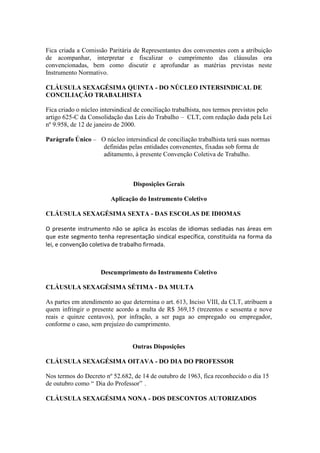 Fica criada a Comissão Paritária de Representantes dos convenentes com a atribuição
de acompanhar, interpretar e fiscalizar o cumprimento das cláusulas ora
convencionadas, bem como discutir e aprofundar as matérias previstas neste
Instrumento Normativo.

CLÁUSULA SEXAGÉSIMA QUINTA - DO NÚCLEO INTERSINDICAL DE
CONCILIAÇÃO TRABALHISTA

Fica criado o núcleo intersindical de conciliação trabalhista, nos termos previstos pelo
artigo 625-C da Consolidação das Leis do Trabalho – CLT, com redação dada pela Lei
nº 9.958, de 12 de janeiro de 2000.

Parágrafo Único – O núcleo intersindical de conciliação trabalhista terá suas normas
                   definidas pelas entidades convenentes, fixadas sob forma de
                   aditamento, à presente Convenção Coletiva de Trabalho.



                                  Disposições Gerais

                         Aplicação do Instrumento Coletivo

CLÁUSULA SEXAGÉSIMA SEXTA - DAS ESCOLAS DE IDIOMAS

O presente instrumento não se aplica às escolas de idiomas sediadas nas áreas em
que este segmento tenha representação sindical específica, constituída na forma da
lei, e convenção coletiva de trabalho firmada.



                     Descumprimento do Instrumento Coletivo

CLÁUSULA SEXAGÉSIMA SÉTIMA - DA MULTA

As partes em atendimento ao que determina o art. 613, Inciso VIII, da CLT, atribuem a
quem infringir o presente acordo a multa de R$ 369,15 (trezentos e sessenta e nove
reais e quinze centavos), por infração, a ser paga ao empregado ou empregador,
conforme o caso, sem prejuízo do cumprimento.


                                 Outras Disposições

CLÁUSULA SEXAGÉSIMA OITAVA - DO DIA DO PROFESSOR

Nos termos do Decreto nº 52.682, de 14 de outubro de 1963, fica reconhecido o dia 15
de outubro como “ Dia do Professor” .

CLÁUSULA SEXAGÉSIMA NONA - DOS DESCONTOS AUTORIZADOS
 