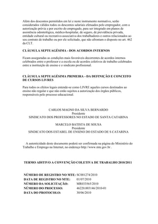 Além dos descontos permitidos em lei e neste instrumento normativo, serão
considerados válidos todos os descontos salariais efetuados pelo empregador, com a
autorização prévia e por escrito do empregado, para ser integrado em planos de
assistência odontológica, médico-hospitalar, de seguro, de previdência privada,
entidade cultural ou recreativo-associativa dos trabalhadores e outros relacionados ao
seu contrato de trabalho ou por ele solicitado, que não afrontam o disposto no art. 462
da CLT.

CLÁUSULA SEPTUAGÉSIMA - DOS ACORDOS INTERNOS

Ficam asseguradas as condições mais favoráveis decorrentes de acordos internos
celebrados entre o professor e a escola ou de acordos coletivos de trabalho celebrados
entre a instituição de ensino e o sindicato profissional.


CLÁUSULA SEPTUAGÉSIMA PRIMEIRA - DA DEFINIÇÃO E CONCEITO
DE CURSOS LIVRES

Para todos os efeitos legais entende-se como LIVRE aqueles cursos destinados ao
ensino não regular e que não estão sujeitos a autorização dos órgãos públicos,
responsáveis pelo processo educacional.



               CARLOS MAGNO DA SILVA BERNARDO
                           Presidente
    SINDICATO DOS PROFESSORES NO ESTADO DE SANTA CATARINA

                   MARCELO BATISTA DE SOUSA
                            Presidente
    SINDICATO DOS ESTABEL DE ENSINO DO ESTADO DE S CATARINA


  A autenticidade deste documento poderá ser confirmada na página do Ministério do
Trabalho e Emprego na Internet, no endereço http://www.mte.gov.br .



 TERMO ADITIVO A CONVENÇÃO COLETIVA DE TRABALHO 2010/2011


NÚMERO DE REGISTRO NO MTE: SC001274/2010
DATA DE REGISTRO NO MTE:   01/07/2010
NÚMERO DA SOLICITAÇÃO:     MR033565/2010
NÚMERO DO PROCESSO:        46220.003146/2010-01
DATA DO PROTOCOLO:         30/06/2010
 