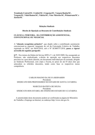 Trombudo Central/SC, Urubici/SC, Urupema/SC, Vargem Bonita/SC,
Vargem/SC, Vidal Ramos/SC, Videira/SC, Vitor Meireles/SC, Witmarsum/SC e
Zortéa/SC.



                                Relações Sindicais

           Direito de Oposição ao Desconto de Contribuições Sindicais

CLÁUSULA TERCEIRA - DA CONTRIBUIÇÃO ASSISTENCIAL,
CONVENCIONAL OU NEGOCIAL


A "cláusula sexagésima primeira", que dispõe sobre a contribuição assistencial,
convencional ou negocial, integrante do rol da Convenção Coletiva de Trabalho,
registrada no MTE, em 04/05/2010, sob o Nº SC000757/2010, passa a vigorar
acrescida do seguinte parágrafo:

§ 5º - Nos termos da Ordem de Serviço MTE nº 1, de 24/03/2009, fica assegurado ao
Professor, não sindicalizado, o direito de oposição aos respectivos descontos
previstos no caput desta cláusula, em documento individual por ele assinado, dirigido
ao Sindicato Profissional, com cópia a Escola, no prazo de até 10 (dez) dias que
antecedem os referidos descontos, tendo como base os respectivos meses
competência.




              CARLOS MAGNO DA SILVA BERNARDO
                          Presidente
   SINDICATO DOS PROFESSORES NO ESTADO DE SANTA CATARINA

                  MARCELO BATISTA DE SOUSA
                           Presidente
   SINDICATO DOS ESTABEL DE ENSINO DO ESTADO DE S CATARINA


  A autenticidade deste documento poderá ser confirmada na página do Ministério
do Trabalho e Emprego na Internet, no endereço http://www.mte.gov.br .
 